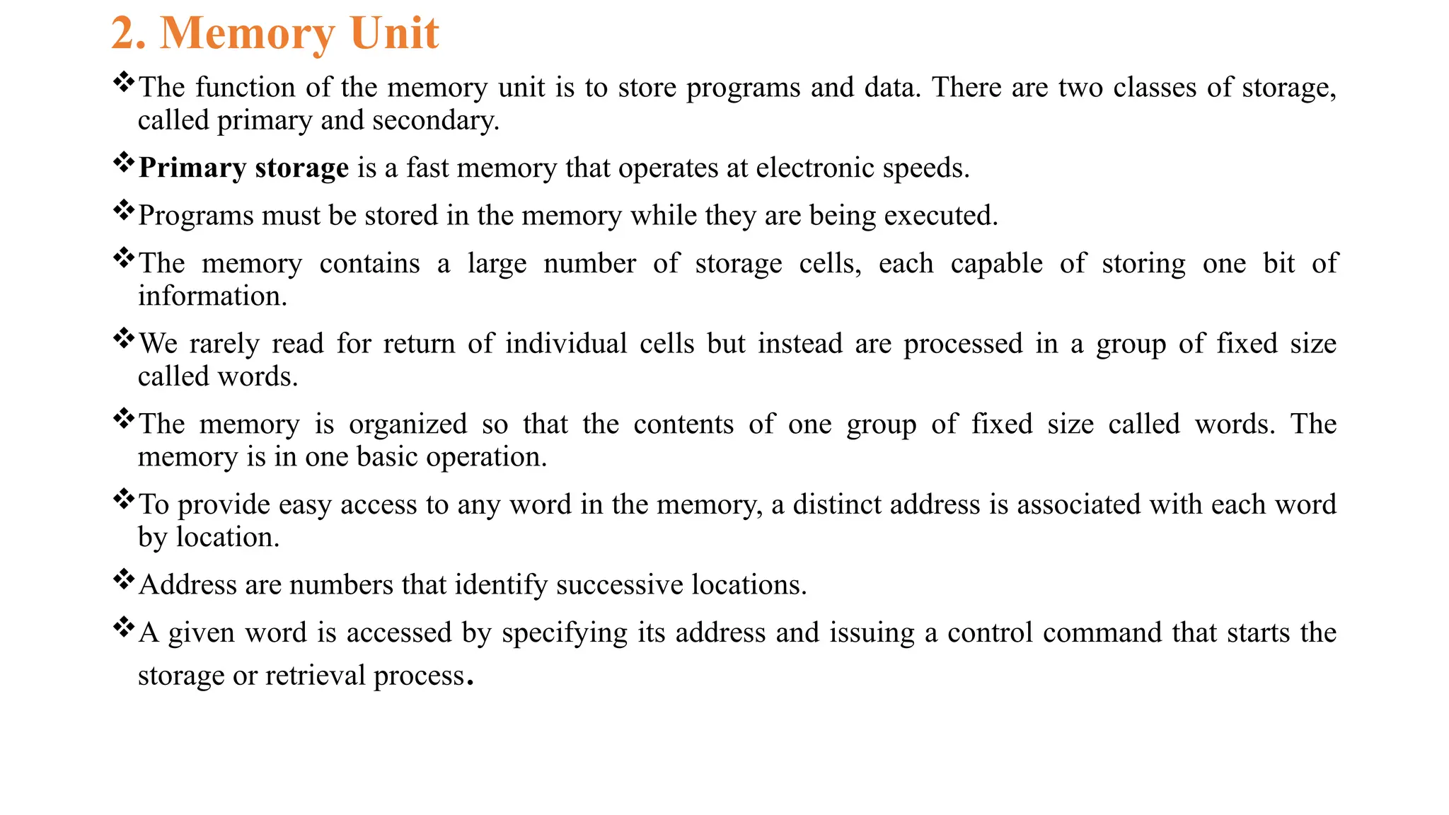 2. Memory Unit
The function of the memory unit is to store programs and data. There are two classes of storage,
called primary and secondary.
Primary storage is a fast memory that operates at electronic speeds.
Programs must be stored in the memory while they are being executed.
The memory contains a large number of storage cells, each capable of storing one bit of
information.
We rarely read for return of individual cells but instead are processed in a group of fixed size
called words.
The memory is organized so that the contents of one group of fixed size called words. The
memory is in one basic operation.
To provide easy access to any word in the memory, a distinct address is associated with each word
by location.
Address are numbers that identify successive locations.
A given word is accessed by specifying its address and issuing a control command that starts the
storage or retrieval process.
 