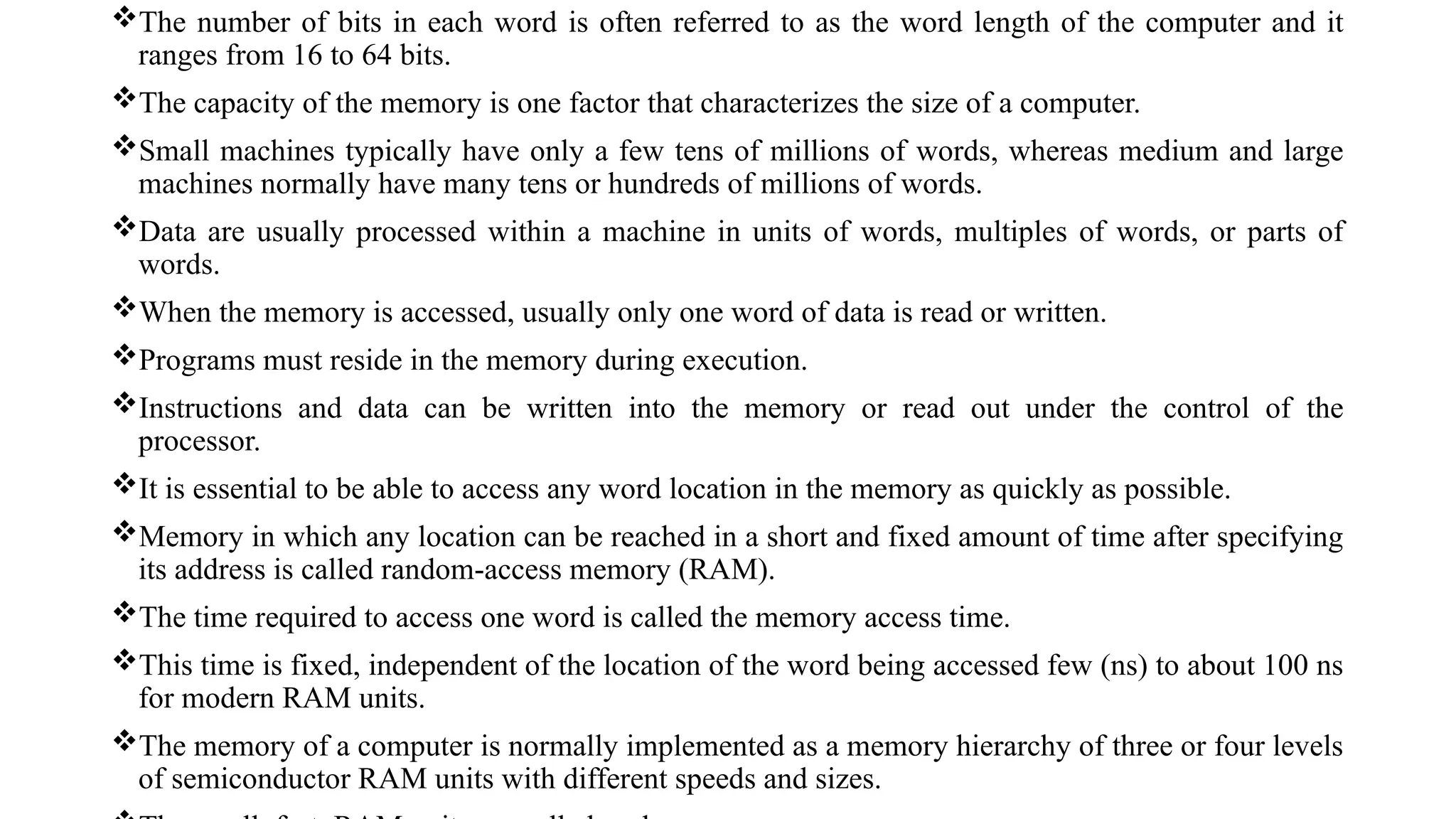 The number of bits in each word is often referred to as the word length of the computer and it
ranges from 16 to 64 bits.
The capacity of the memory is one factor that characterizes the size of a computer.
Small machines typically have only a few tens of millions of words, whereas medium and large
machines normally have many tens or hundreds of millions of words.
Data are usually processed within a machine in units of words, multiples of words, or parts of
words.
When the memory is accessed, usually only one word of data is read or written.
Programs must reside in the memory during execution.
Instructions and data can be written into the memory or read out under the control of the
processor.
It is essential to be able to access any word location in the memory as quickly as possible.
Memory in which any location can be reached in a short and fixed amount of time after specifying
its address is called random-access memory (RAM).
The time required to access one word is called the memory access time.
This time is fixed, independent of the location of the word being accessed few (ns) to about 100 ns
for modern RAM units.
The memory of a computer is normally implemented as a memory hierarchy of three or four levels
of semiconductor RAM units with different speeds and sizes.
 