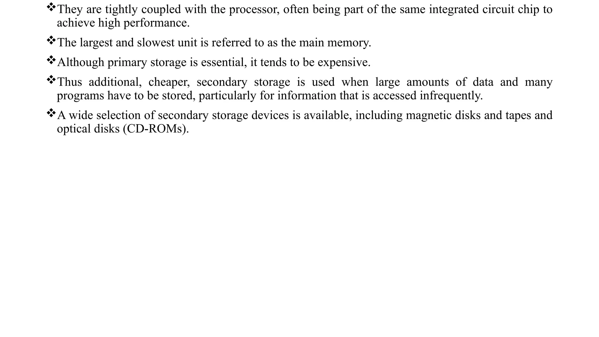 They are tightly coupled with the processor, often being part of the same integrated circuit chip to
achieve high performance.
The largest and slowest unit is referred to as the main memory.
Although primary storage is essential, it tends to be expensive.
Thus additional, cheaper, secondary storage is used when large amounts of data and many
programs have to be stored, particularly for information that is accessed infrequently.
A wide selection of secondary storage devices is available, including magnetic disks and tapes and
optical disks (CD-ROMs).
 