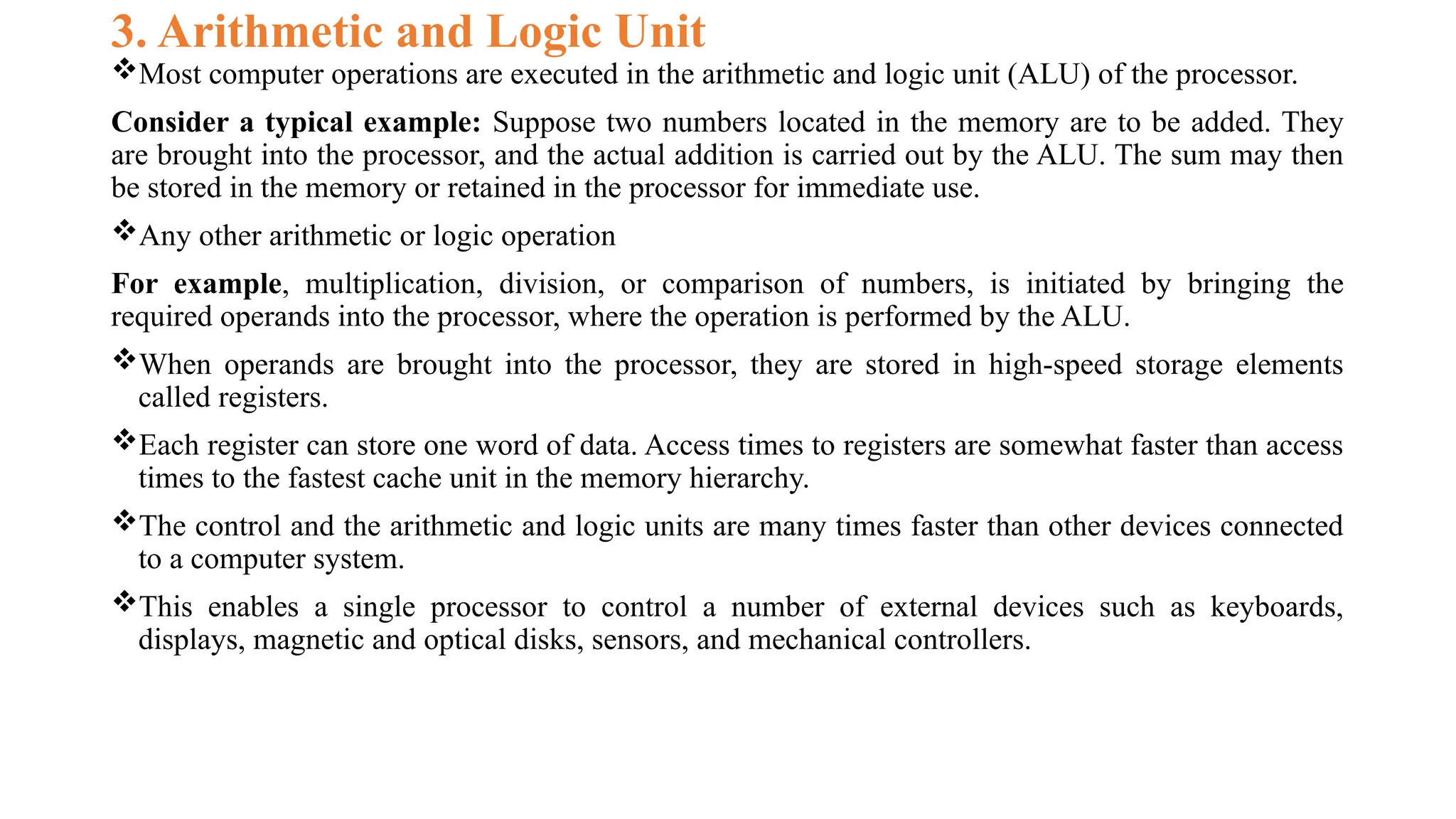 3. Arithmetic and Logic Unit
Most computer operations are executed in the arithmetic and logic unit (ALU) of the processor.
Consider a typical example: Suppose two numbers located in the memory are to be added. They
are brought into the processor, and the actual addition is carried out by the ALU. The sum may then
be stored in the memory or retained in the processor for immediate use.
Any other arithmetic or logic operation
For example, multiplication, division, or comparison of numbers, is initiated by bringing the
required operands into the processor, where the operation is performed by the ALU.
When operands are brought into the processor, they are stored in high-speed storage elements
called registers.
Each register can store one word of data. Access times to registers are somewhat faster than access
times to the fastest cache unit in the memory hierarchy.
The control and the arithmetic and logic units are many times faster than other devices connected
to a computer system.
This enables a single processor to control a number of external devices such as keyboards,
displays, magnetic and optical disks, sensors, and mechanical controllers.
 