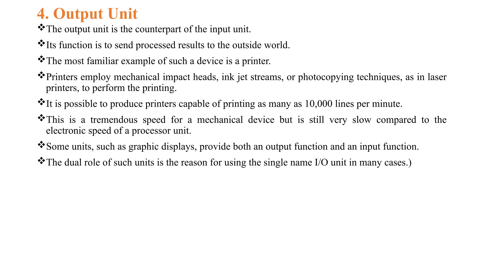 4. Output Unit
The output unit is the counterpart of the input unit.
Its function is to send processed results to the outside world.
The most familiar example of such a device is a printer.
Printers employ mechanical impact heads, ink jet streams, or photocopying techniques, as in laser
printers, to perform the printing.
It is possible to produce printers capable of printing as many as 10,000 lines per minute.
This is a tremendous speed for a mechanical device but is still very slow compared to the
electronic speed of a processor unit.
Some units, such as graphic displays, provide both an output function and an input function.
The dual role of such units is the reason for using the single name I/O unit in many cases.)
 