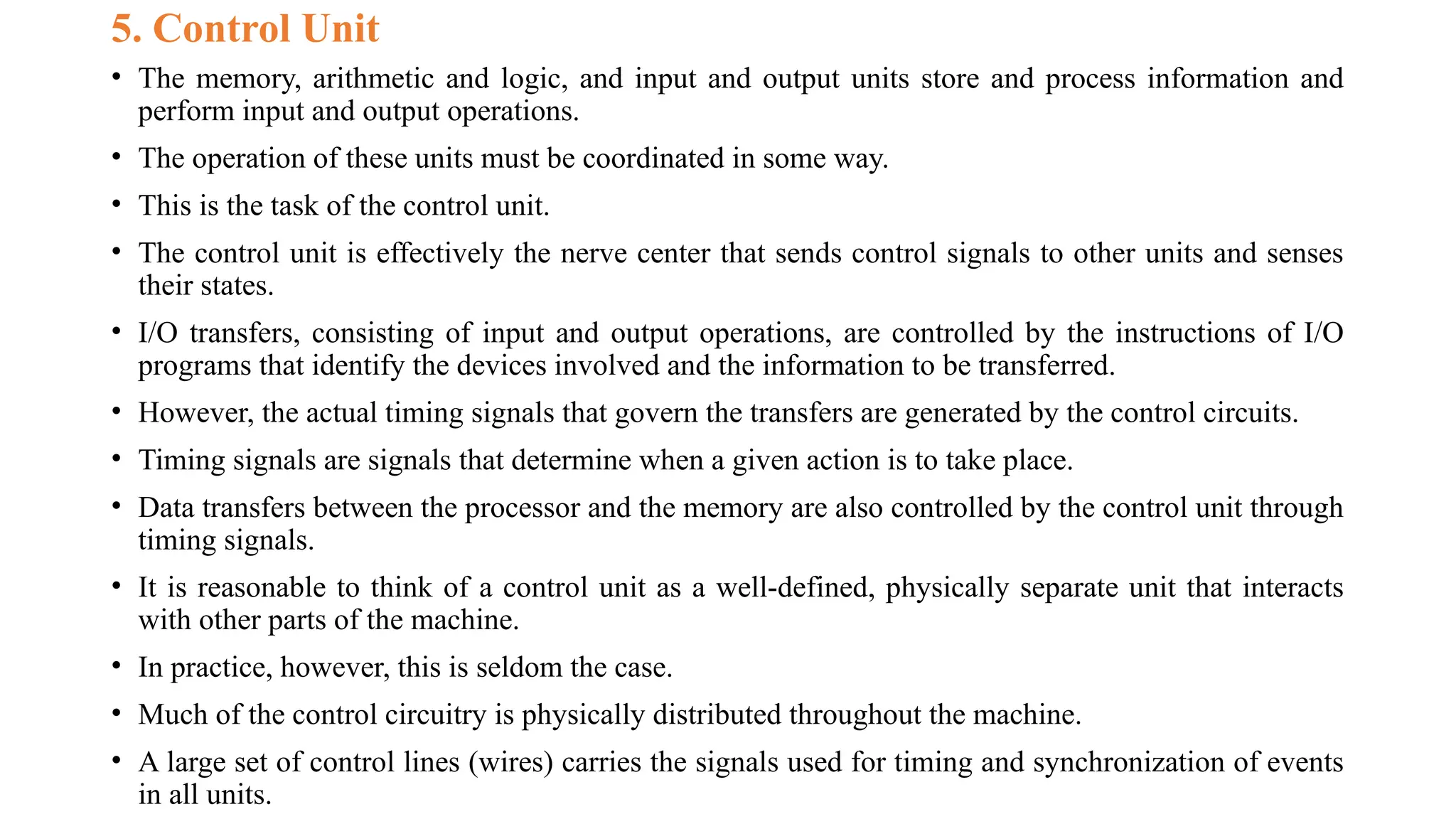 5. Control Unit
• The memory, arithmetic and logic, and input and output units store and process information and
perform input and output operations.
• The operation of these units must be coordinated in some way.
• This is the task of the control unit.
• The control unit is effectively the nerve center that sends control signals to other units and senses
their states.
• I/O transfers, consisting of input and output operations, are controlled by the instructions of I/O
programs that identify the devices involved and the information to be transferred.
• However, the actual timing signals that govern the transfers are generated by the control circuits.
• Timing signals are signals that determine when a given action is to take place.
• Data transfers between the processor and the memory are also controlled by the control unit through
timing signals.
• It is reasonable to think of a control unit as a well-defined, physically separate unit that interacts
with other parts of the machine.
• In practice, however, this is seldom the case.
• Much of the control circuitry is physically distributed throughout the machine.
• A large set of control lines (wires) carries the signals used for timing and synchronization of events
in all units.
 