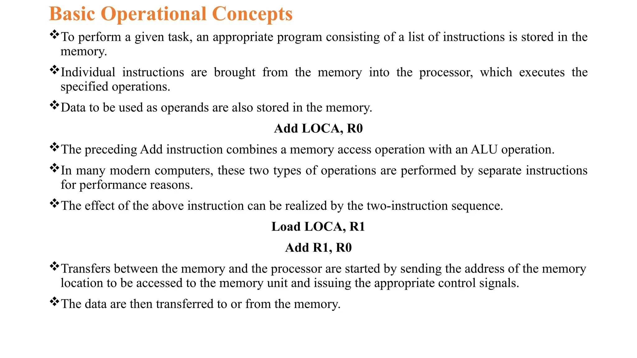 Basic Operational Concepts
To perform a given task, an appropriate program consisting of a list of instructions is stored in the
memory.
Individual instructions are brought from the memory into the processor, which executes the
specified operations.
Data to be used as operands are also stored in the memory.
Add LOCA, R0
The preceding Add instruction combines a memory access operation with an ALU operation.
In many modern computers, these two types of operations are performed by separate instructions
for performance reasons.
The effect of the above instruction can be realized by the two-instruction sequence.
Load LOCA, R1
Add R1, R0
Transfers between the memory and the processor are started by sending the address of the memory
location to be accessed to the memory unit and issuing the appropriate control signals.
The data are then transferred to or from the memory.
 