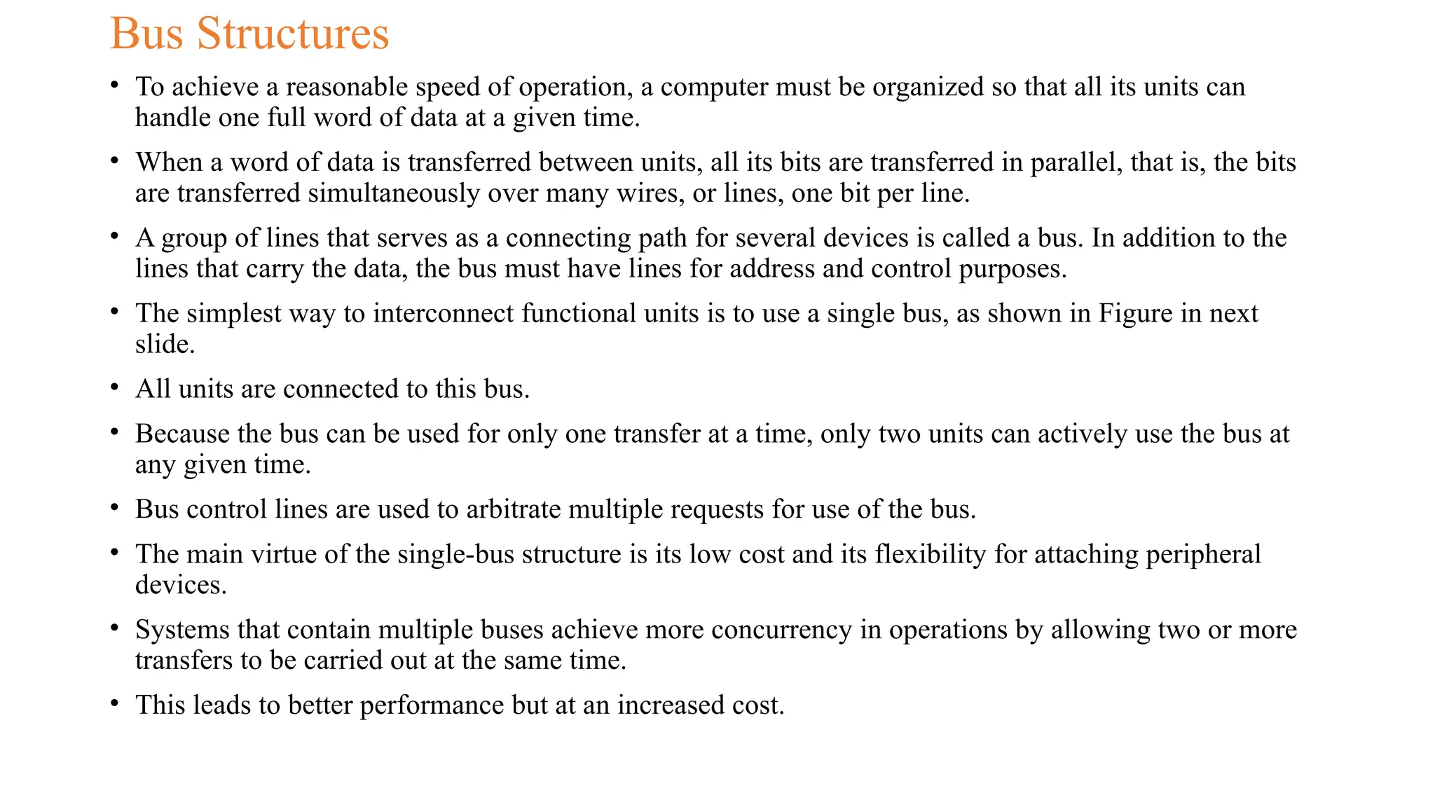 Bus Structures
• To achieve a reasonable speed of operation, a computer must be organized so that all its units can
handle one full word of data at a given time.
• When a word of data is transferred between units, all its bits are transferred in parallel, that is, the bits
are transferred simultaneously over many wires, or lines, one bit per line.
• A group of lines that serves as a connecting path for several devices is called a bus. In addition to the
lines that carry the data, the bus must have lines for address and control purposes.
• The simplest way to interconnect functional units is to use a single bus, as shown in Figure in next
slide.
• All units are connected to this bus.
• Because the bus can be used for only one transfer at a time, only two units can actively use the bus at
any given time.
• Bus control lines are used to arbitrate multiple requests for use of the bus.
• The main virtue of the single-bus structure is its low cost and its flexibility for attaching peripheral
devices.
• Systems that contain multiple buses achieve more concurrency in operations by allowing two or more
transfers to be carried out at the same time.
• This leads to better performance but at an increased cost.
 