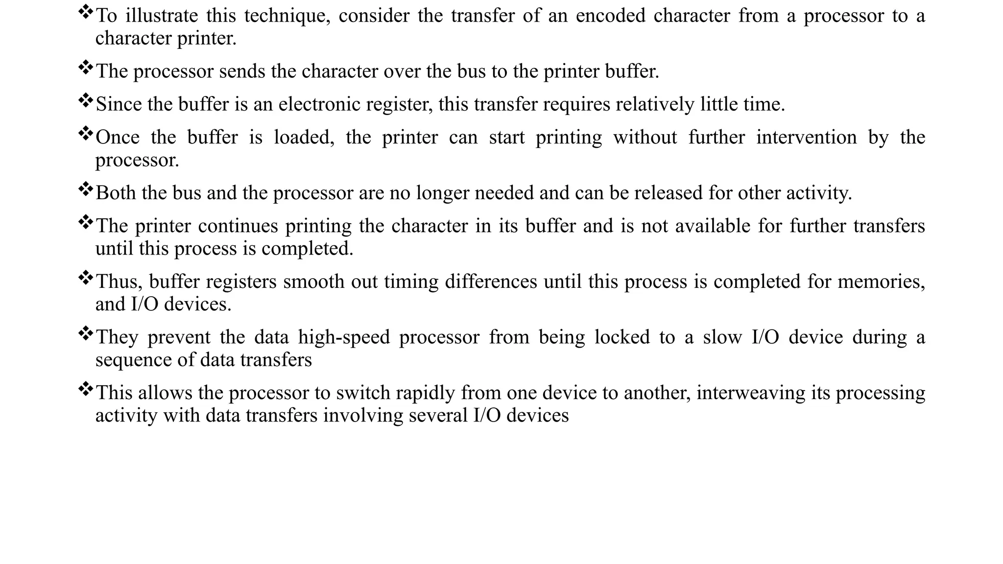 To illustrate this technique, consider the transfer of an encoded character from a processor to a
character printer.
The processor sends the character over the bus to the printer buffer.
Since the buffer is an electronic register, this transfer requires relatively little time.
Once the buffer is loaded, the printer can start printing without further intervention by the
processor.
Both the bus and the processor are no longer needed and can be released for other activity.
The printer continues printing the character in its buffer and is not available for further transfers
until this process is completed.
Thus, buffer registers smooth out timing differences until this process is completed for memories,
and I/O devices.
They prevent the data high-speed processor from being locked to a slow I/O device during a
sequence of data transfers
This allows the processor to switch rapidly from one device to another, interweaving its processing
activity with data transfers involving several I/O devices
 