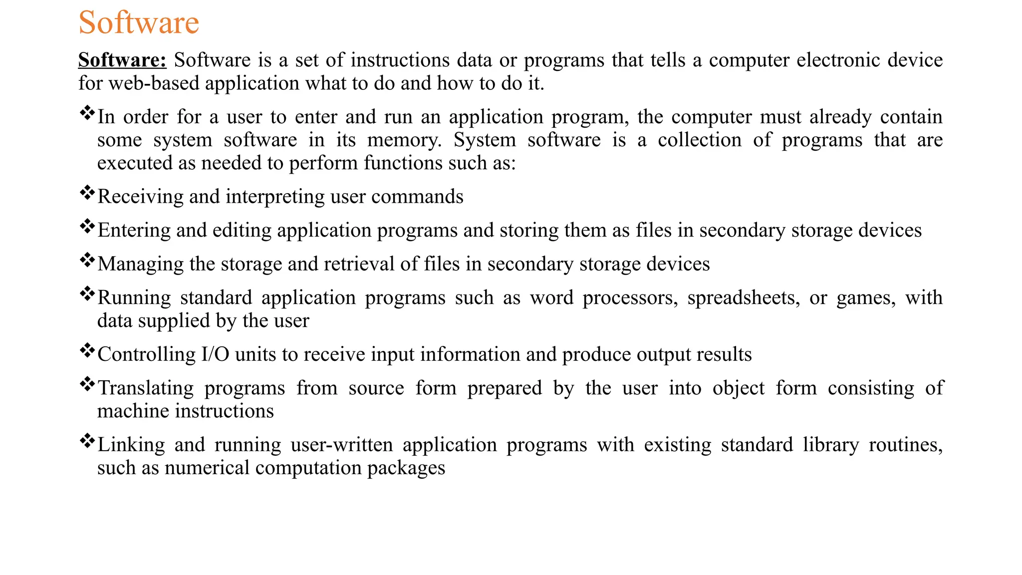 Software
Software: Software is a set of instructions data or programs that tells a computer electronic device
for web-based application what to do and how to do it.
In order for a user to enter and run an application program, the computer must already contain
some system software in its memory. System software is a collection of programs that are
executed as needed to perform functions such as:
Receiving and interpreting user commands
Entering and editing application programs and storing them as files in secondary storage devices
Managing the storage and retrieval of files in secondary storage devices
Running standard application programs such as word processors, spreadsheets, or games, with
data supplied by the user
Controlling I/O units to receive input information and produce output results
Translating programs from source form prepared by the user into object form consisting of
machine instructions
Linking and running user-written application programs with existing standard library routines,
such as numerical computation packages
 