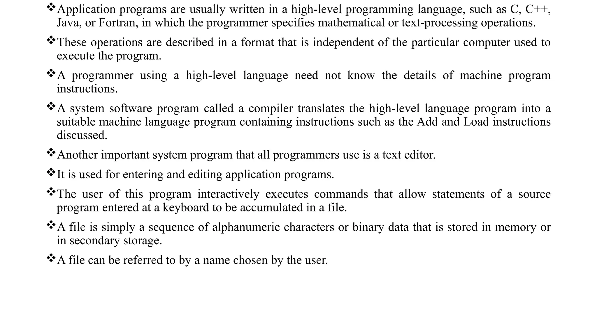 Application programs are usually written in a high-level programming language, such as C, C++,
Java, or Fortran, in which the programmer specifies mathematical or text-processing operations.
These operations are described in a format that is independent of the particular computer used to
execute the program.
A programmer using a high-level language need not know the details of machine program
instructions.
A system software program called a compiler translates the high-level language program into a
suitable machine language program containing instructions such as the Add and Load instructions
discussed.
Another important system program that all programmers use is a text editor.
It is used for entering and editing application programs.
The user of this program interactively executes commands that allow statements of a source
program entered at a keyboard to be accumulated in a file.
A file is simply a sequence of alphanumeric characters or binary data that is stored in memory or
in secondary storage.
A file can be referred to by a name chosen by the user.
 