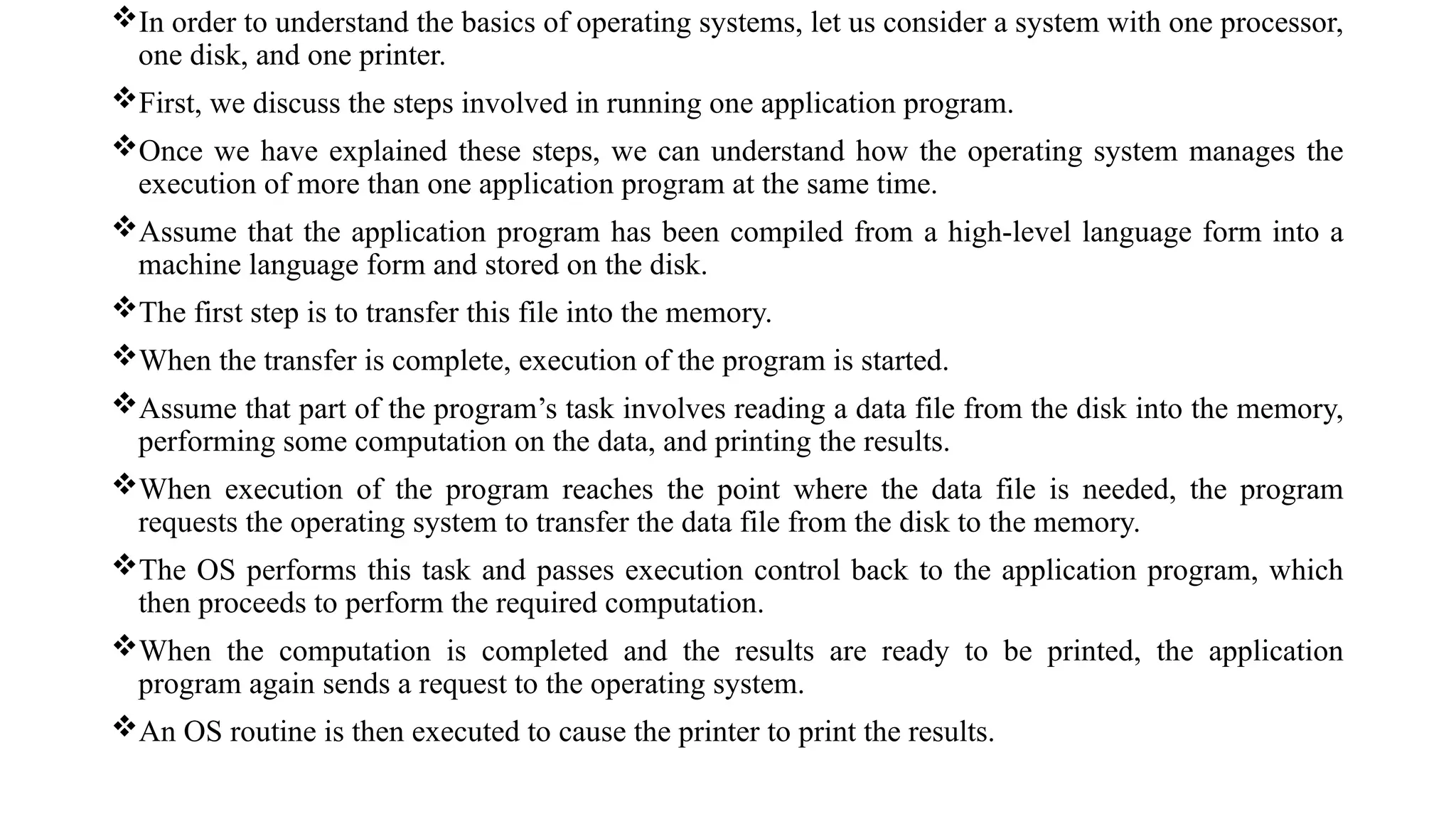 In order to understand the basics of operating systems, let us consider a system with one processor,
one disk, and one printer.
First, we discuss the steps involved in running one application program.
Once we have explained these steps, we can understand how the operating system manages the
execution of more than one application program at the same time.
Assume that the application program has been compiled from a high-level language form into a
machine language form and stored on the disk.
The first step is to transfer this file into the memory.
When the transfer is complete, execution of the program is started.
Assume that part of the program’s task involves reading a data file from the disk into the memory,
performing some computation on the data, and printing the results.
When execution of the program reaches the point where the data file is needed, the program
requests the operating system to transfer the data file from the disk to the memory.
The OS performs this task and passes execution control back to the application program, which
then proceeds to perform the required computation.
When the computation is completed and the results are ready to be printed, the application
program again sends a request to the operating system.
An OS routine is then executed to cause the printer to print the results.
 