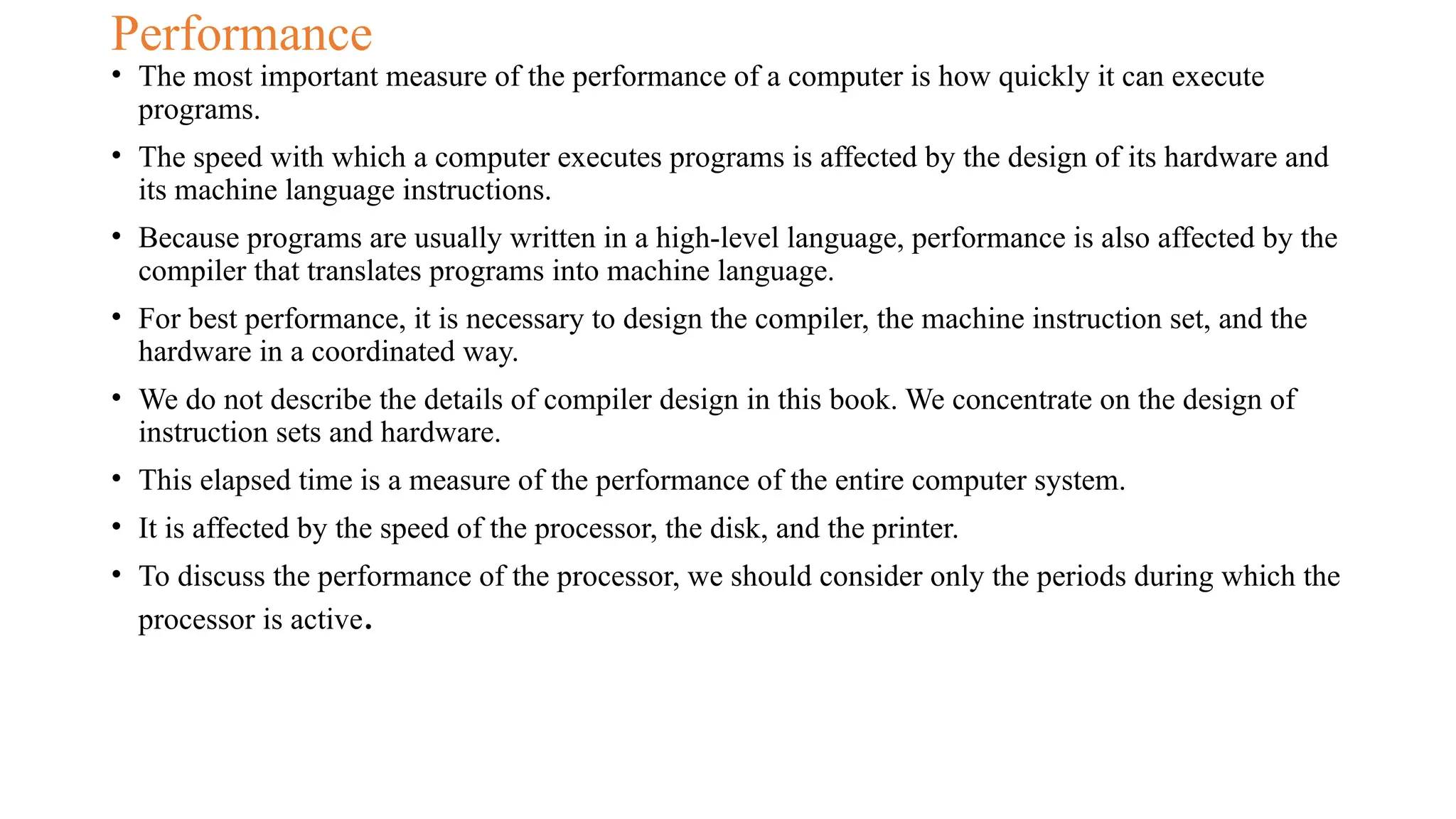 Performance
• The most important measure of the performance of a computer is how quickly it can execute
programs.
• The speed with which a computer executes programs is affected by the design of its hardware and
its machine language instructions.
• Because programs are usually written in a high-level language, performance is also affected by the
compiler that translates programs into machine language.
• For best performance, it is necessary to design the compiler, the machine instruction set, and the
hardware in a coordinated way.
• We do not describe the details of compiler design in this book. We concentrate on the design of
instruction sets and hardware.
• This elapsed time is a measure of the performance of the entire computer system.
• It is affected by the speed of the processor, the disk, and the printer.
• To discuss the performance of the processor, we should consider only the periods during which the
processor is active.
 