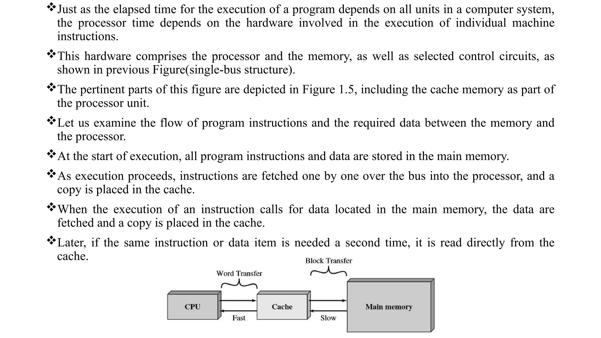 Just as the elapsed time for the execution of a program depends on all units in a computer system,
the processor time depends on the hardware involved in the execution of individual machine
instructions.
This hardware comprises the processor and the memory, as well as selected control circuits, as
shown in previous Figure(single-bus structure).
The pertinent parts of this figure are depicted in Figure 1.5, including the cache memory as part of
the processor unit.
Let us examine the flow of program instructions and the required data between the memory and
the processor.
At the start of execution, all program instructions and data are stored in the main memory.
As execution proceeds, instructions are fetched one by one over the bus into the processor, and a
copy is placed in the cache.
When the execution of an instruction calls for data located in the main memory, the data are
fetched and a copy is placed in the cache.
Later, if the same instruction or data item is needed a second time, it is read directly from the
cache.
 
