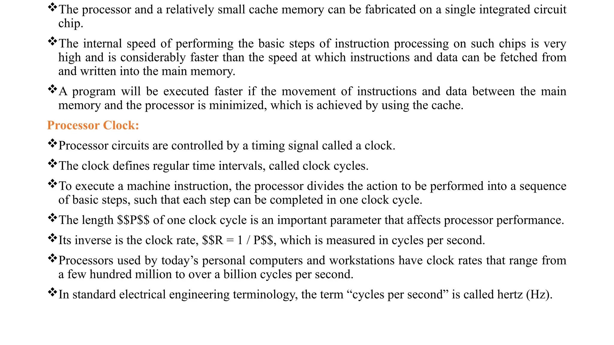 The processor and a relatively small cache memory can be fabricated on a single integrated circuit
chip.
The internal speed of performing the basic steps of instruction processing on such chips is very
high and is considerably faster than the speed at which instructions and data can be fetched from
and written into the main memory.
A program will be executed faster if the movement of instructions and data between the main
memory and the processor is minimized, which is achieved by using the cache.
Processor Clock:
Processor circuits are controlled by a timing signal called a clock.
The clock defines regular time intervals, called clock cycles.
To execute a machine instruction, the processor divides the action to be performed into a sequence
of basic steps, such that each step can be completed in one clock cycle.
The length $$P$$ of one clock cycle is an important parameter that affects processor performance.
Its inverse is the clock rate, $$R = 1 / P$$, which is measured in cycles per second.
Processors used by today’s personal computers and workstations have clock rates that range from
a few hundred million to over a billion cycles per second.
In standard electrical engineering terminology, the term “cycles per second” is called hertz (Hz).
 