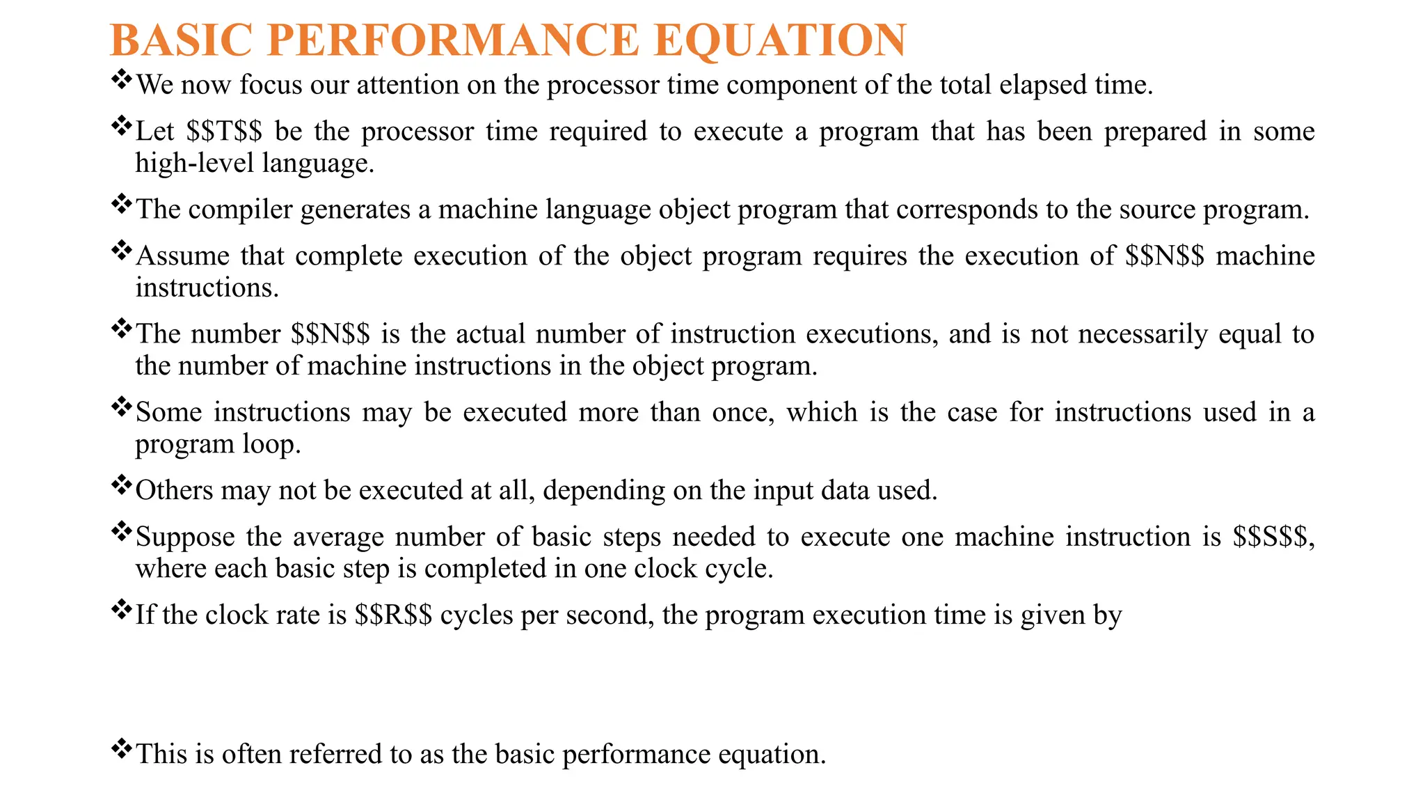 BASIC PERFORMANCE EQUATION
We now focus our attention on the processor time component of the total elapsed time.
Let $$T$$ be the processor time required to execute a program that has been prepared in some
high-level language.
The compiler generates a machine language object program that corresponds to the source program.
Assume that complete execution of the object program requires the execution of $$N$$ machine
instructions.
The number $$N$$ is the actual number of instruction executions, and is not necessarily equal to
the number of machine instructions in the object program.
Some instructions may be executed more than once, which is the case for instructions used in a
program loop.
Others may not be executed at all, depending on the input data used.
Suppose the average number of basic steps needed to execute one machine instruction is $$S$$,
where each basic step is completed in one clock cycle.
If the clock rate is $$R$$ cycles per second, the program execution time is given by
This is often referred to as the basic performance equation.
 