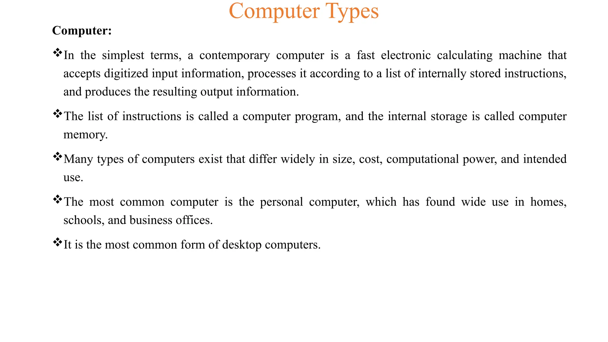 Computer Types
Computer:
In the simplest terms, a contemporary computer is a fast electronic calculating machine that
accepts digitized input information, processes it according to a list of internally stored instructions,
and produces the resulting output information.
The list of instructions is called a computer program, and the internal storage is called computer
memory.
Many types of computers exist that differ widely in size, cost, computational power, and intended
use.
The most common computer is the personal computer, which has found wide use in homes,
schools, and business offices.
It is the most common form of desktop computers.
 