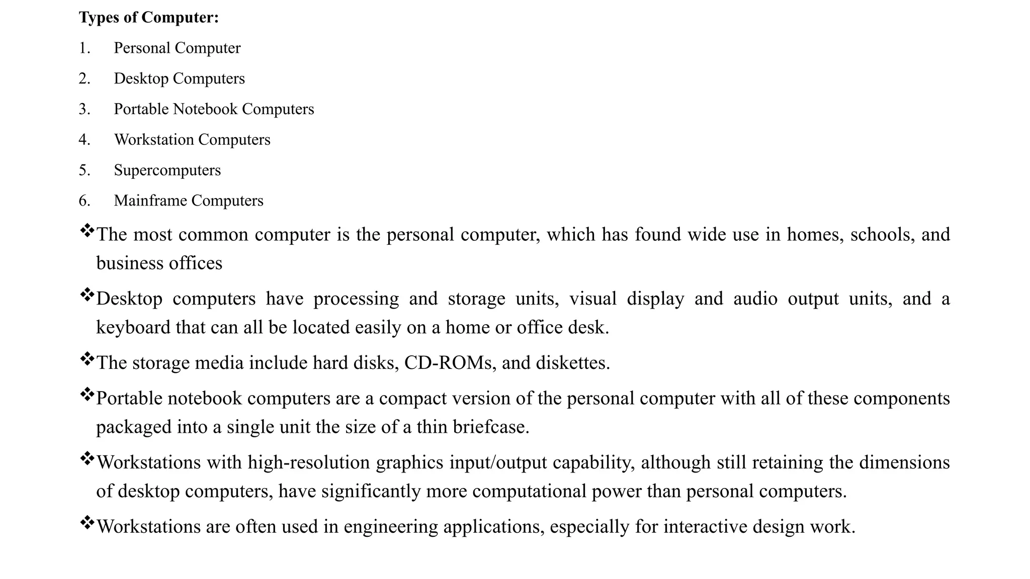 Types of Computer:
1. Personal Computer
2. Desktop Computers
3. Portable Notebook Computers
4. Workstation Computers
5. Supercomputers
6. Mainframe Computers
The most common computer is the personal computer, which has found wide use in homes, schools, and
business offices
Desktop computers have processing and storage units, visual display and audio output units, and a
keyboard that can all be located easily on a home or office desk.
The storage media include hard disks, CD-ROMs, and diskettes.
Portable notebook computers are a compact version of the personal computer with all of these components
packaged into a single unit the size of a thin briefcase.
Workstations with high-resolution graphics input/output capability, although still retaining the dimensions
of desktop computers, have significantly more computational power than personal computers.
Workstations are often used in engineering applications, especially for interactive design work.
 