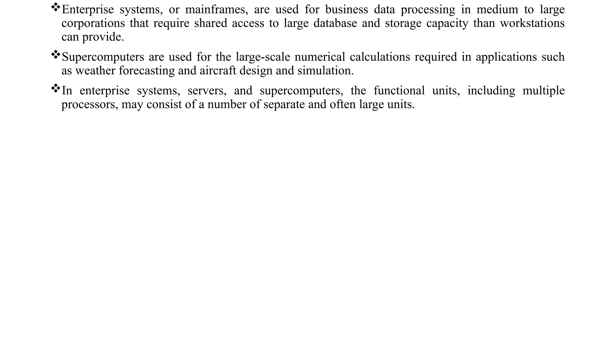 Enterprise systems, or mainframes, are used for business data processing in medium to large
corporations that require shared access to large database and storage capacity than workstations
can provide.
Supercomputers are used for the large-scale numerical calculations required in applications such
as weather forecasting and aircraft design and simulation.
In enterprise systems, servers, and supercomputers, the functional units, including multiple
processors, may consist of a number of separate and often large units.
 