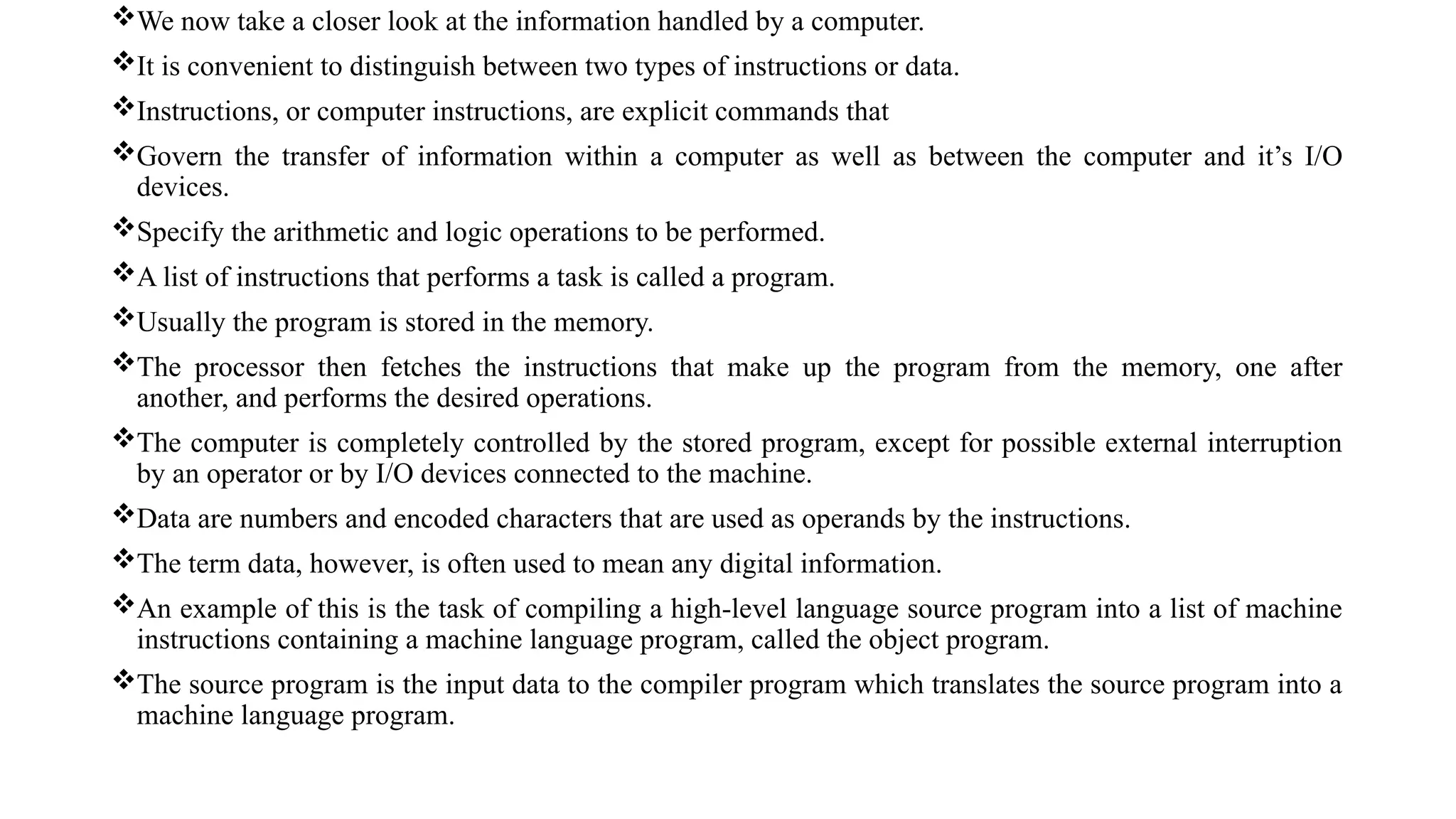 We now take a closer look at the information handled by a computer.
It is convenient to distinguish between two types of instructions or data.
Instructions, or computer instructions, are explicit commands that
Govern the transfer of information within a computer as well as between the computer and it’s I/O
devices.
Specify the arithmetic and logic operations to be performed.
A list of instructions that performs a task is called a program.
Usually the program is stored in the memory.
The processor then fetches the instructions that make up the program from the memory, one after
another, and performs the desired operations.
The computer is completely controlled by the stored program, except for possible external interruption
by an operator or by I/O devices connected to the machine.
Data are numbers and encoded characters that are used as operands by the instructions.
The term data, however, is often used to mean any digital information.
An example of this is the task of compiling a high-level language source program into a list of machine
instructions containing a machine language program, called the object program.
The source program is the input data to the compiler program which translates the source program into a
machine language program.
 