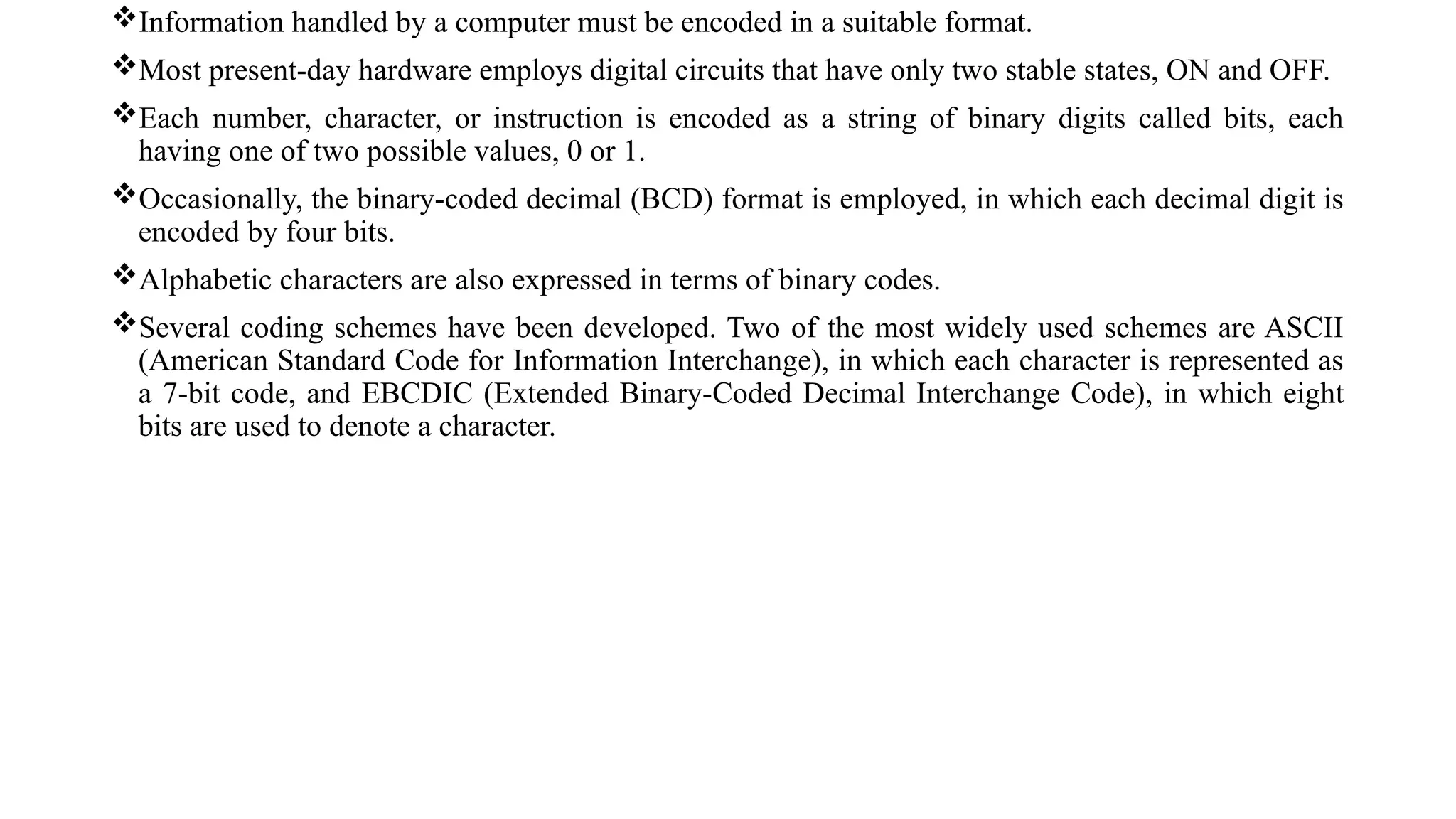 Information handled by a computer must be encoded in a suitable format.
Most present-day hardware employs digital circuits that have only two stable states, ON and OFF.
Each number, character, or instruction is encoded as a string of binary digits called bits, each
having one of two possible values, 0 or 1.
Occasionally, the binary-coded decimal (BCD) format is employed, in which each decimal digit is
encoded by four bits.
Alphabetic characters are also expressed in terms of binary codes.
Several coding schemes have been developed. Two of the most widely used schemes are ASCII
(American Standard Code for Information Interchange), in which each character is represented as
a 7-bit code, and EBCDIC (Extended Binary-Coded Decimal Interchange Code), in which eight
bits are used to denote a character.
 