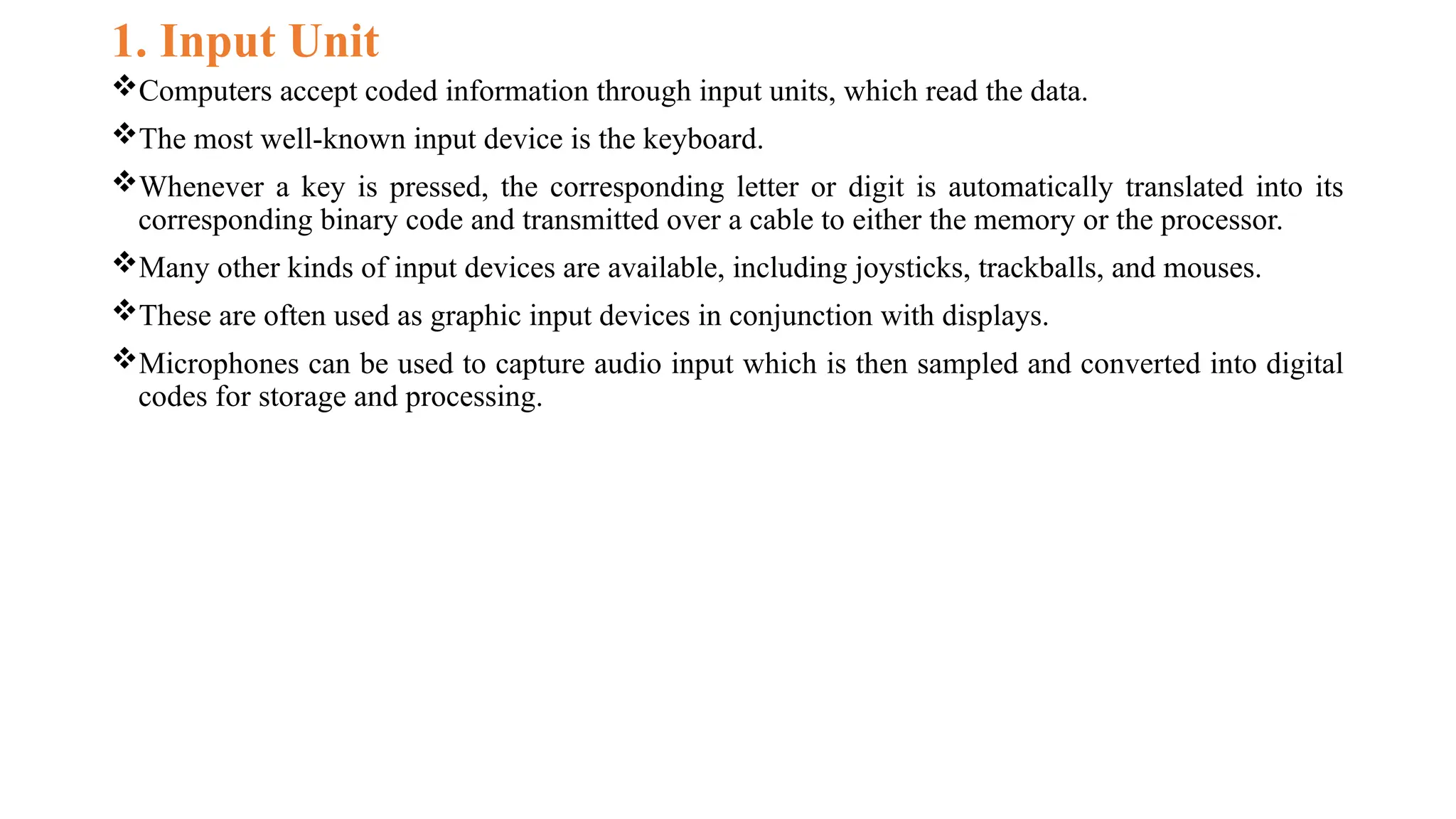 1. Input Unit
Computers accept coded information through input units, which read the data.
The most well-known input device is the keyboard.
Whenever a key is pressed, the corresponding letter or digit is automatically translated into its
corresponding binary code and transmitted over a cable to either the memory or the processor.
Many other kinds of input devices are available, including joysticks, trackballs, and mouses.
These are often used as graphic input devices in conjunction with displays.
Microphones can be used to capture audio input which is then sampled and converted into digital
codes for storage and processing.
 