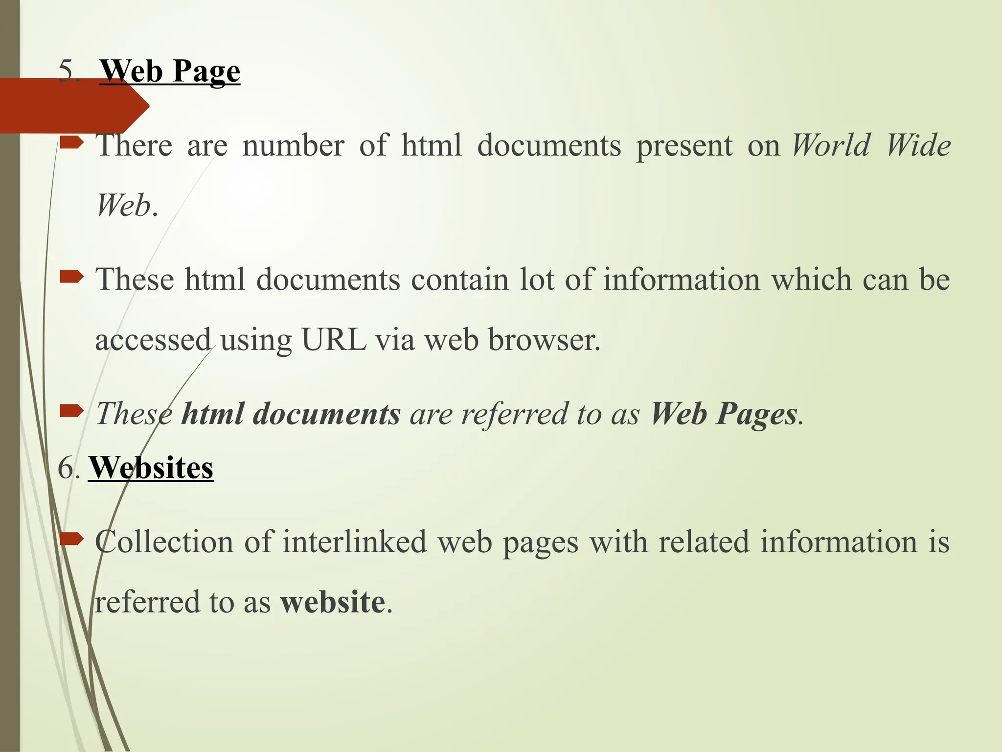 5. Web Page
 There are number of html documents present on World Wide
Web.
 These html documents contain lot of information which can be
accessed using URL via web browser.
 These html documents are referred to as Web Pages.
6. Websites
 Collection of interlinked web pages with related information is
referred to as website.
 