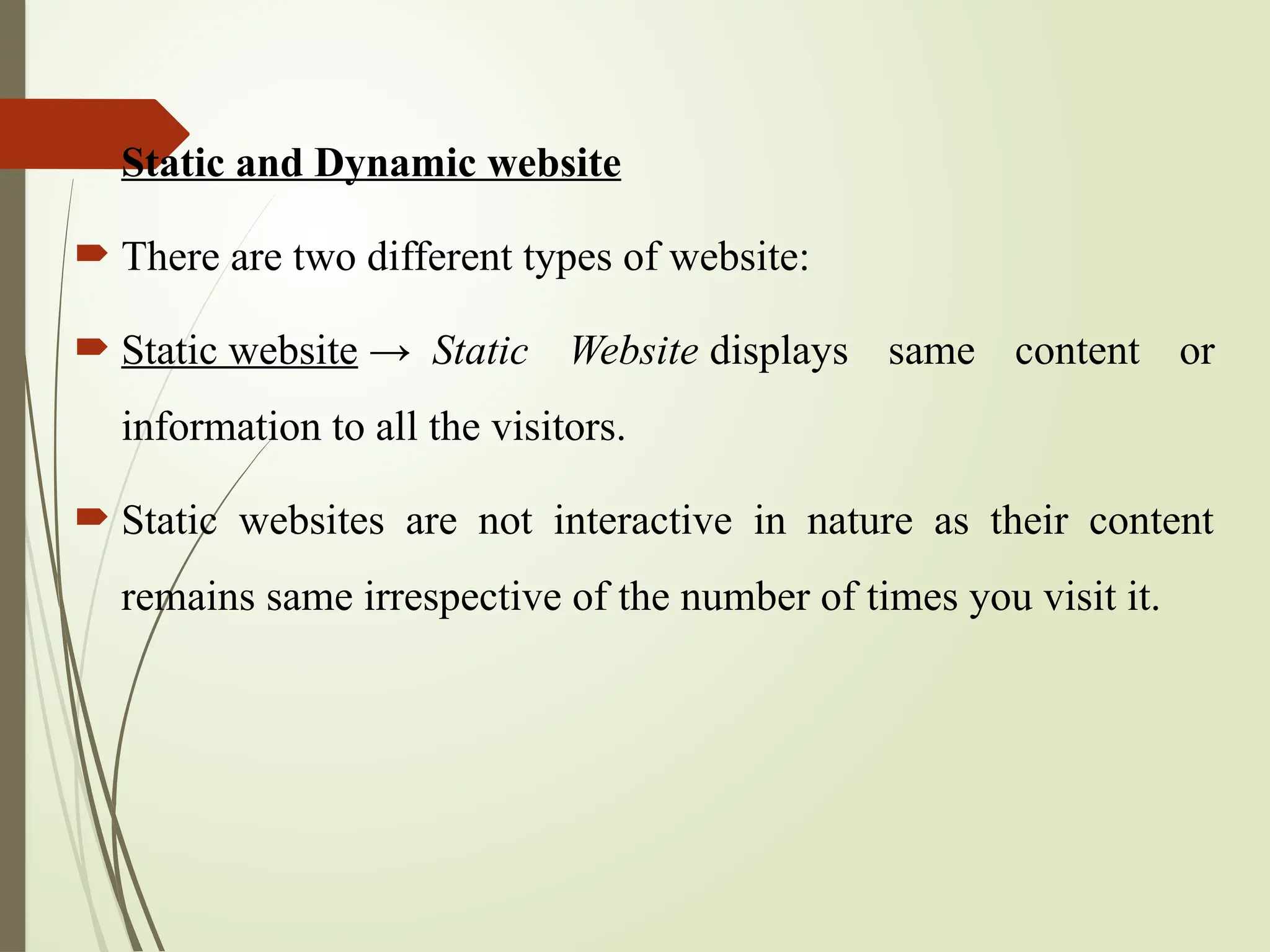  Static and Dynamic website
 There are two different types of website:
 Static website → Static Website displays same content or
information to all the visitors.
 Static websites are not interactive in nature as their content
remains same irrespective of the number of times you visit it.
 