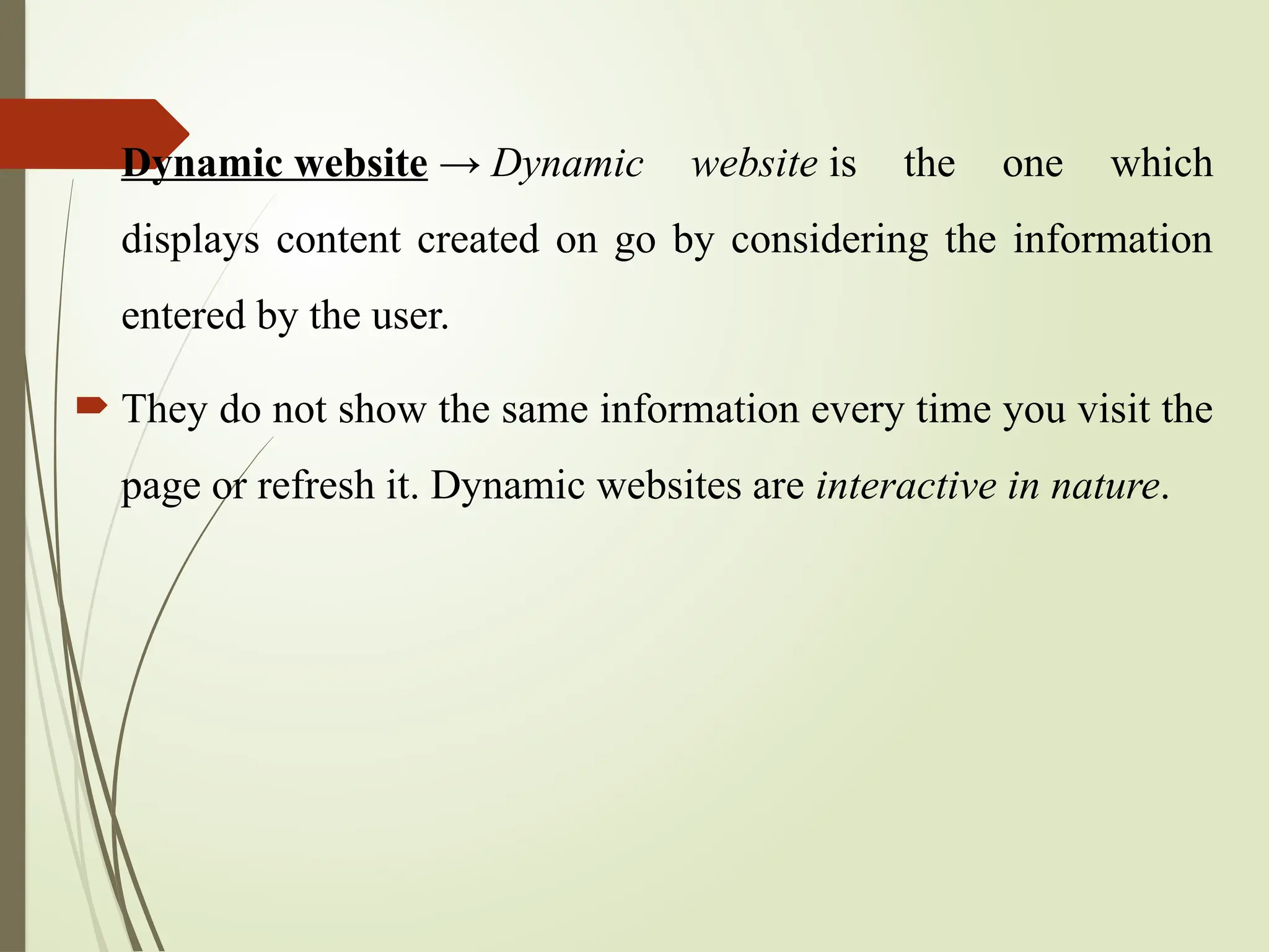  Dynamic website → Dynamic website is the one which
displays content created on go by considering the information
entered by the user.
 They do not show the same information every time you visit the
page or refresh it. Dynamic websites are interactive in nature.
 