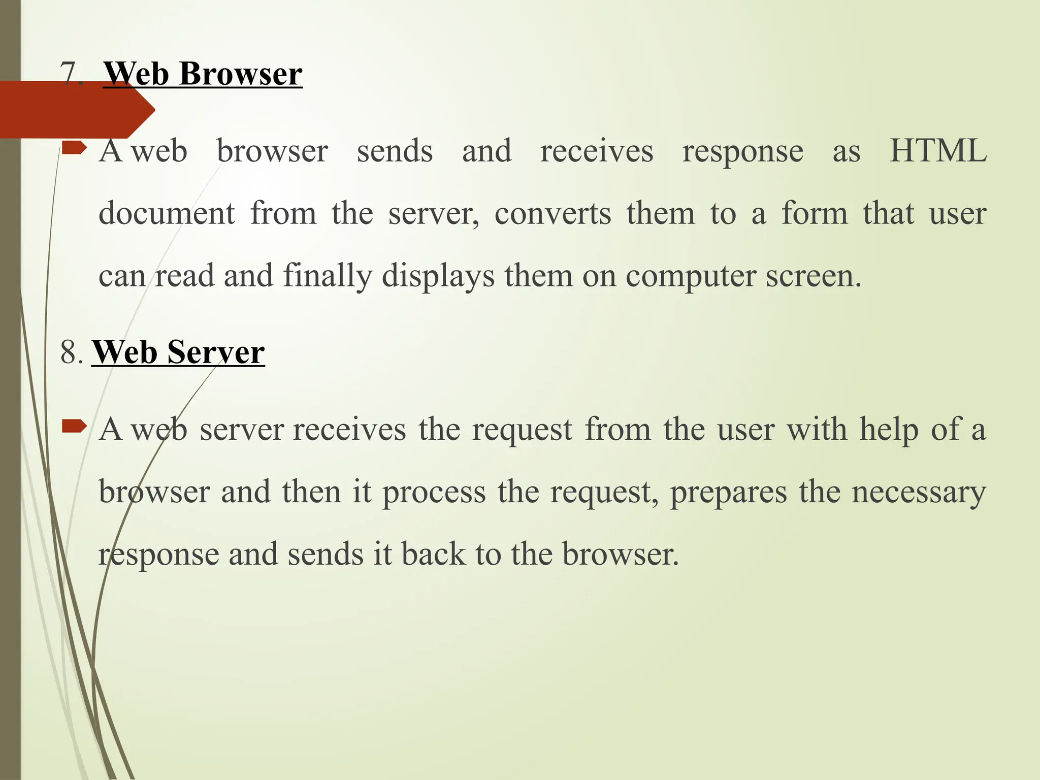 7. Web Browser
 A web browser sends and receives response as HTML
document from the server, converts them to a form that user
can read and finally displays them on computer screen.
8. Web Server
 A web server receives the request from the user with help of a
browser and then it process the request, prepares the necessary
response and sends it back to the browser.
 