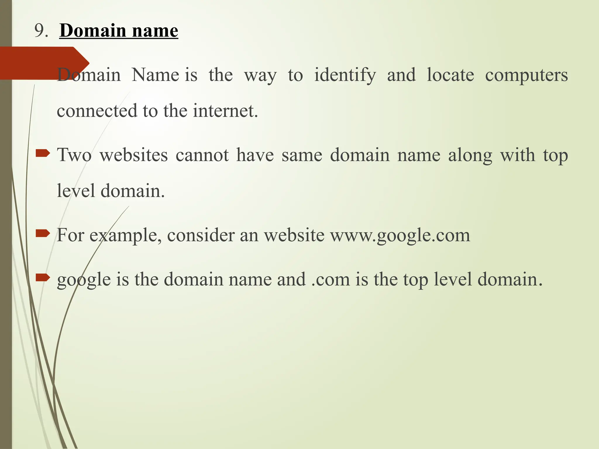 9. Domain name
 Domain Name is the way to identify and locate computers
connected to the internet.
 Two websites cannot have same domain name along with top
level domain.
 For example, consider an website www.google.com
 google is the domain name and .com is the top level domain.
 