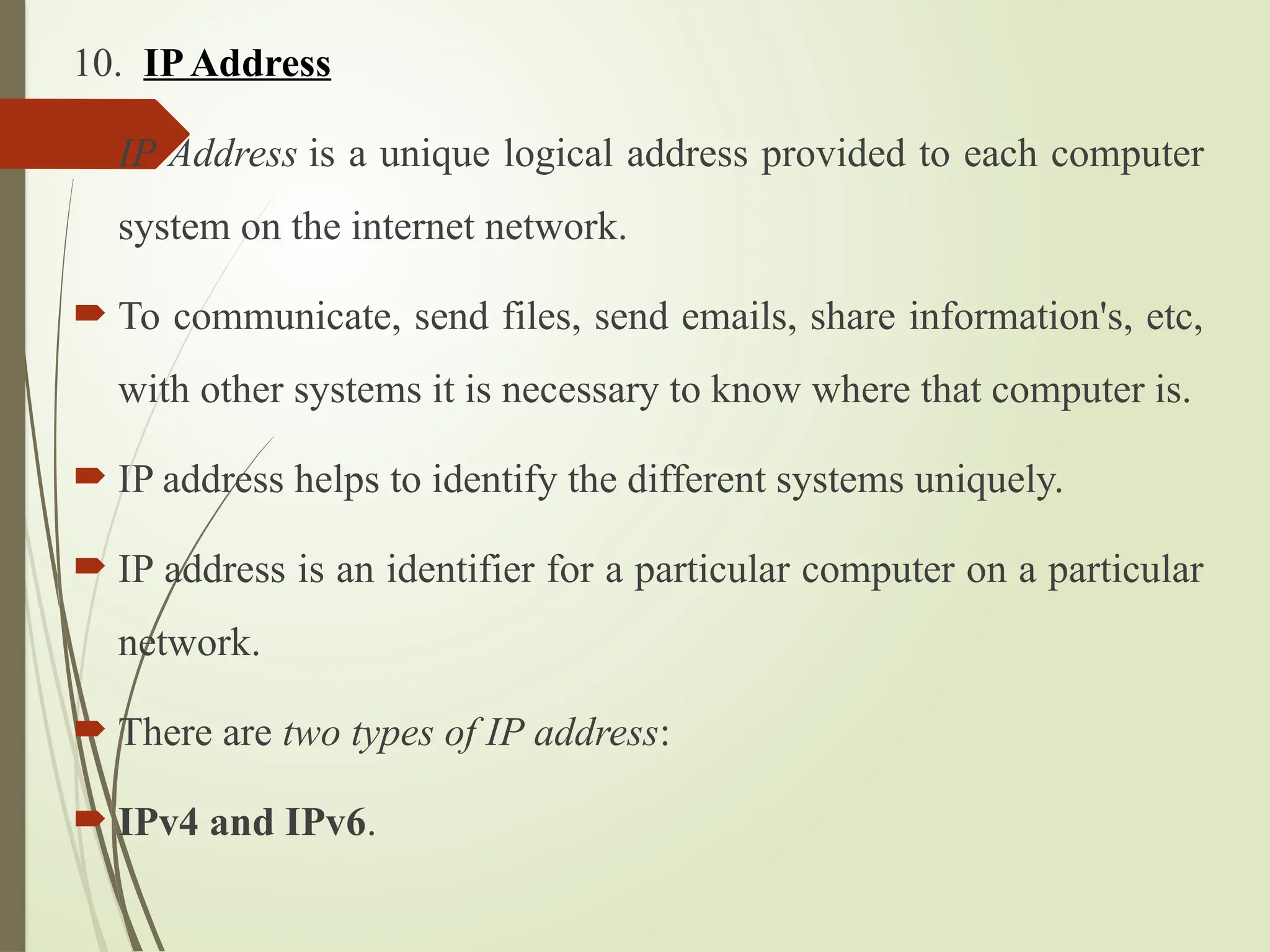 10. IPAddress
 IP Address is a unique logical address provided to each computer
system on the internet network.
 To communicate, send files, send emails, share information's, etc,
with other systems it is necessary to know where that computer is.
 IP address helps to identify the different systems uniquely.
 IP address is an identifier for a particular computer on a particular
network.
 There are two types of IP address:
 IPv4 and IPv6.
 