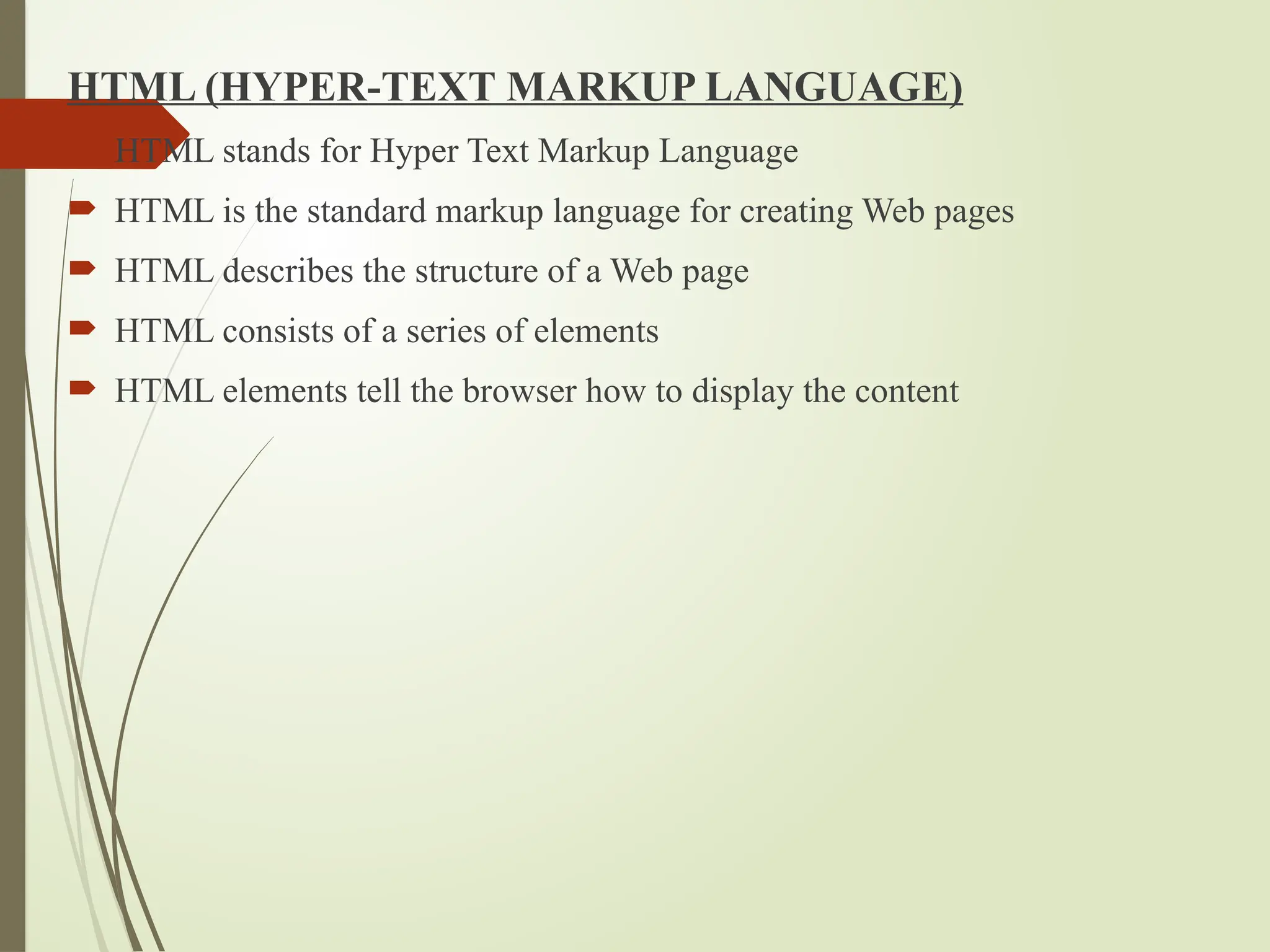 HTML (HYPER-TEXT MARKUP LANGUAGE)
 HTML stands for Hyper Text Markup Language
 HTML is the standard markup language for creating Web pages
 HTML describes the structure of a Web page
 HTML consists of a series of elements
 HTML elements tell the browser how to display the content
 
