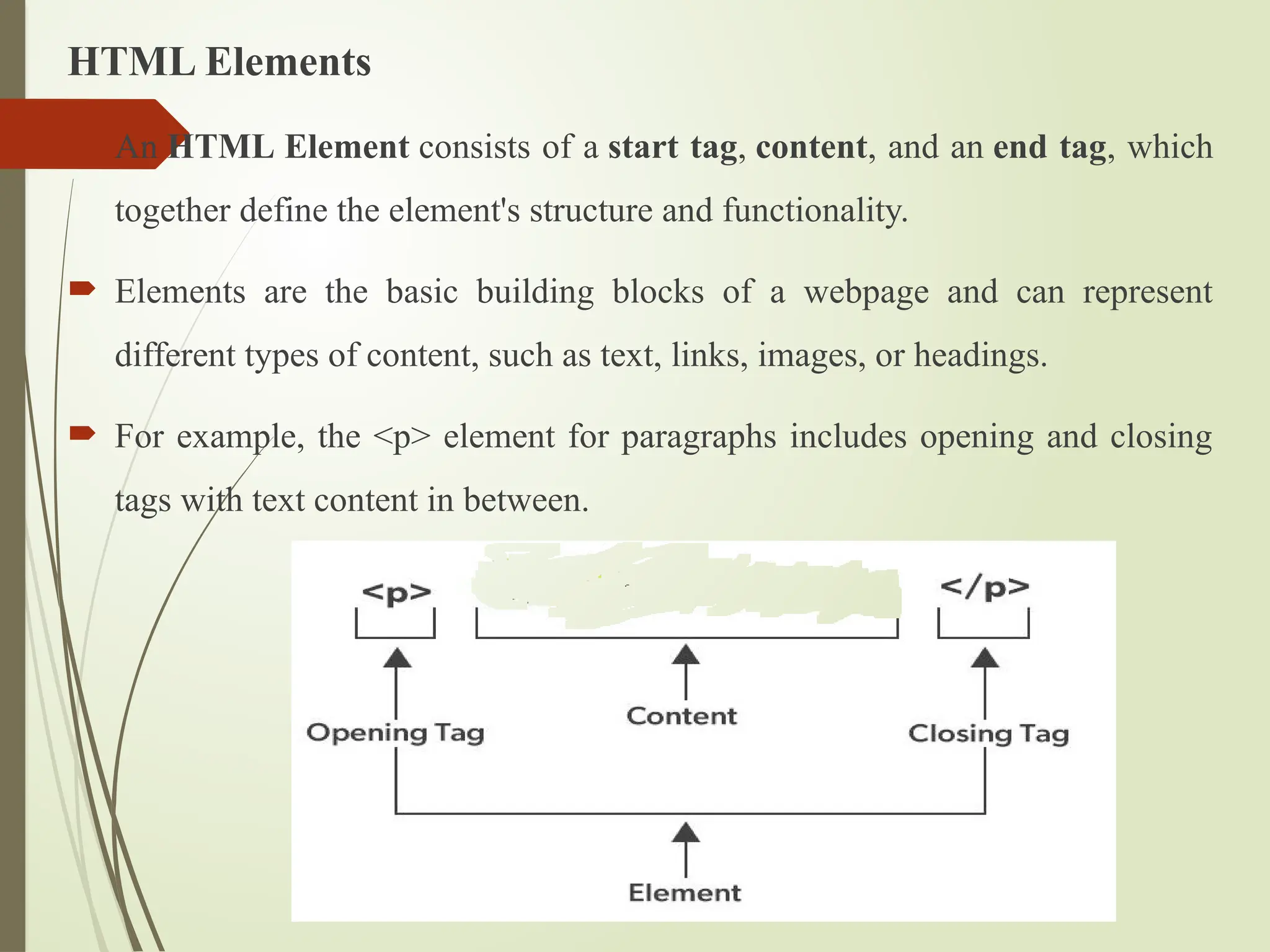 HTML Elements
 An HTML Element consists of a start tag, content, and an end tag, which
together define the element's structure and functionality.
 Elements are the basic building blocks of a webpage and can represent
different types of content, such as text, links, images, or headings.
 For example, the <p> element for paragraphs includes opening and closing
tags with text content in between.
 