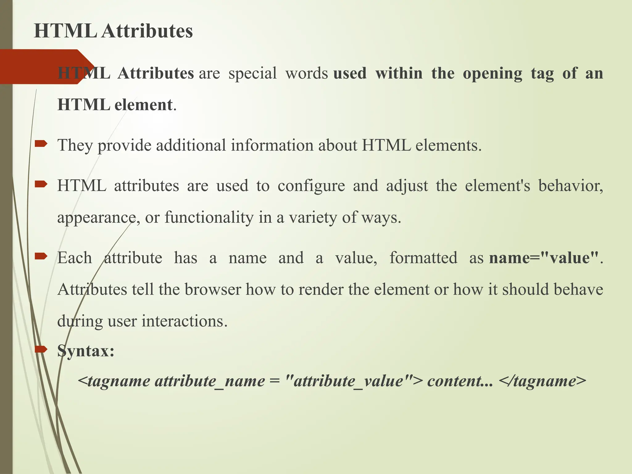 HTMLAttributes
 HTML Attributes are special words used within the opening tag of an
HTML element.
 They provide additional information about HTML elements.
 HTML attributes are used to configure and adjust the element's behavior,
appearance, or functionality in a variety of ways.
 Each attribute has a name and a value, formatted as name="value".
Attributes tell the browser how to render the element or how it should behave
during user interactions.
 Syntax:
<tagname attribute_name = "attribute_value"> content... </tagname>
 