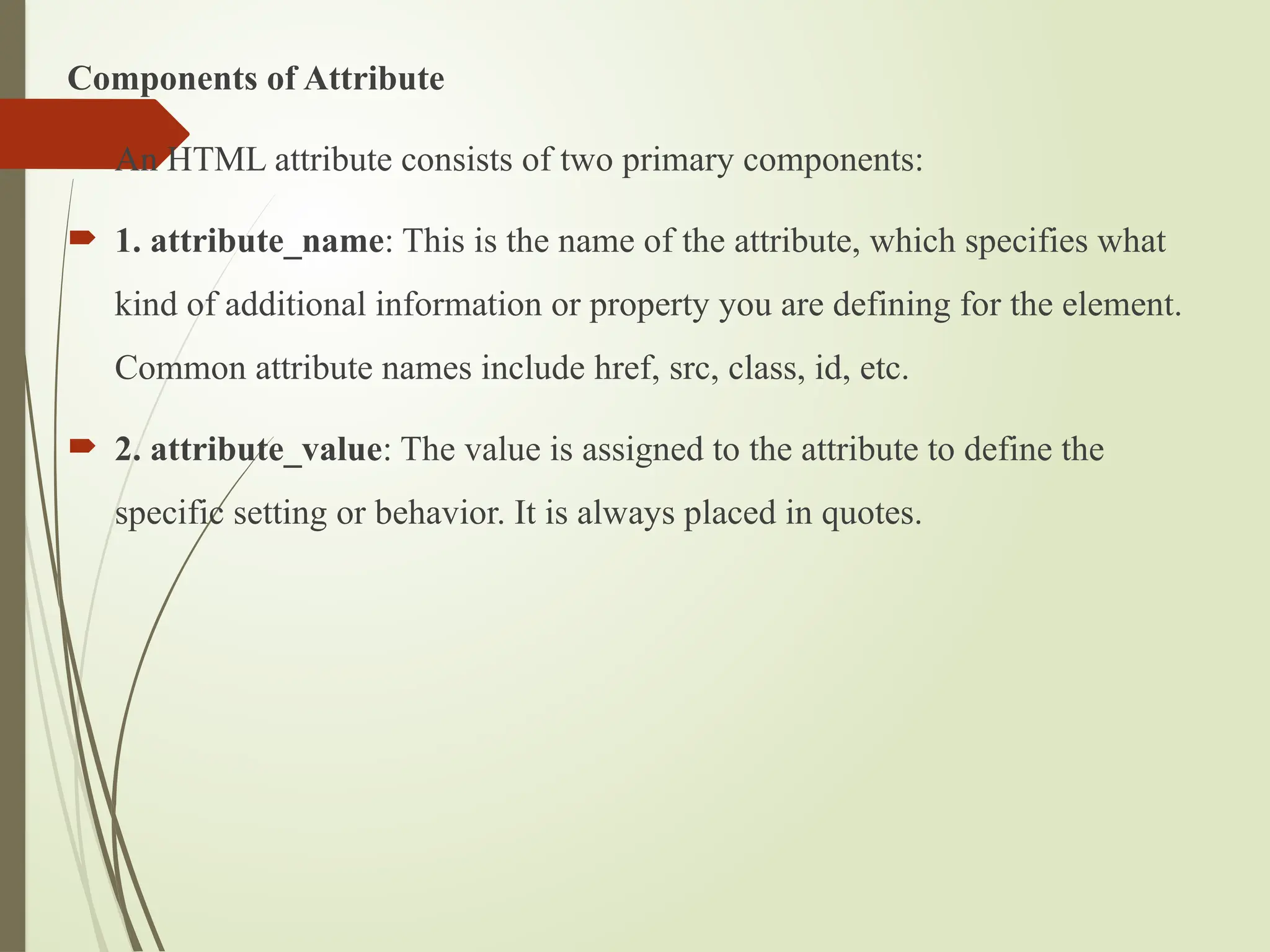 Components of Attribute
 An HTML attribute consists of two primary components:
 1. attribute_name: This is the name of the attribute, which specifies what
kind of additional information or property you are defining for the element.
Common attribute names include href, src, class, id, etc.
 2. attribute_value: The value is assigned to the attribute to define the
specific setting or behavior. It is always placed in quotes.
 