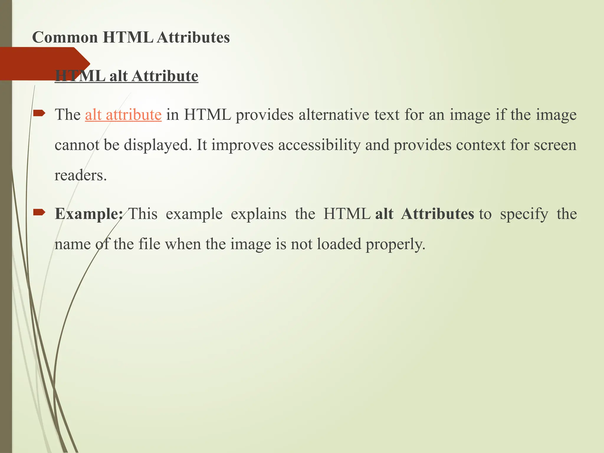 Common HTMLAttributes
 HTML alt Attribute
 The alt attribute in HTML provides alternative text for an image if the image
cannot be displayed. It improves accessibility and provides context for screen
readers.
 Example: This example explains the HTML alt Attributes to specify the
name of the file when the image is not loaded properly.
 