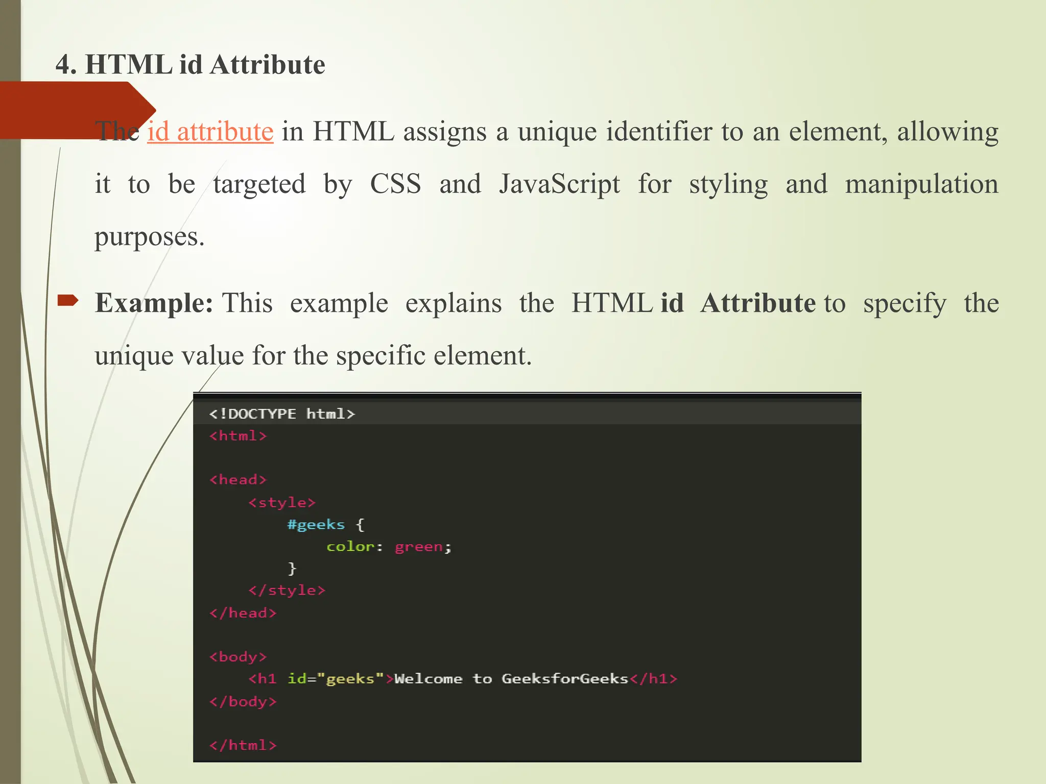 4. HTML id Attribute
 The id attribute in HTML assigns a unique identifier to an element, allowing
it to be targeted by CSS and JavaScript for styling and manipulation
purposes.
 Example: This example explains the HTML id Attribute to specify the
unique value for the specific element.
 