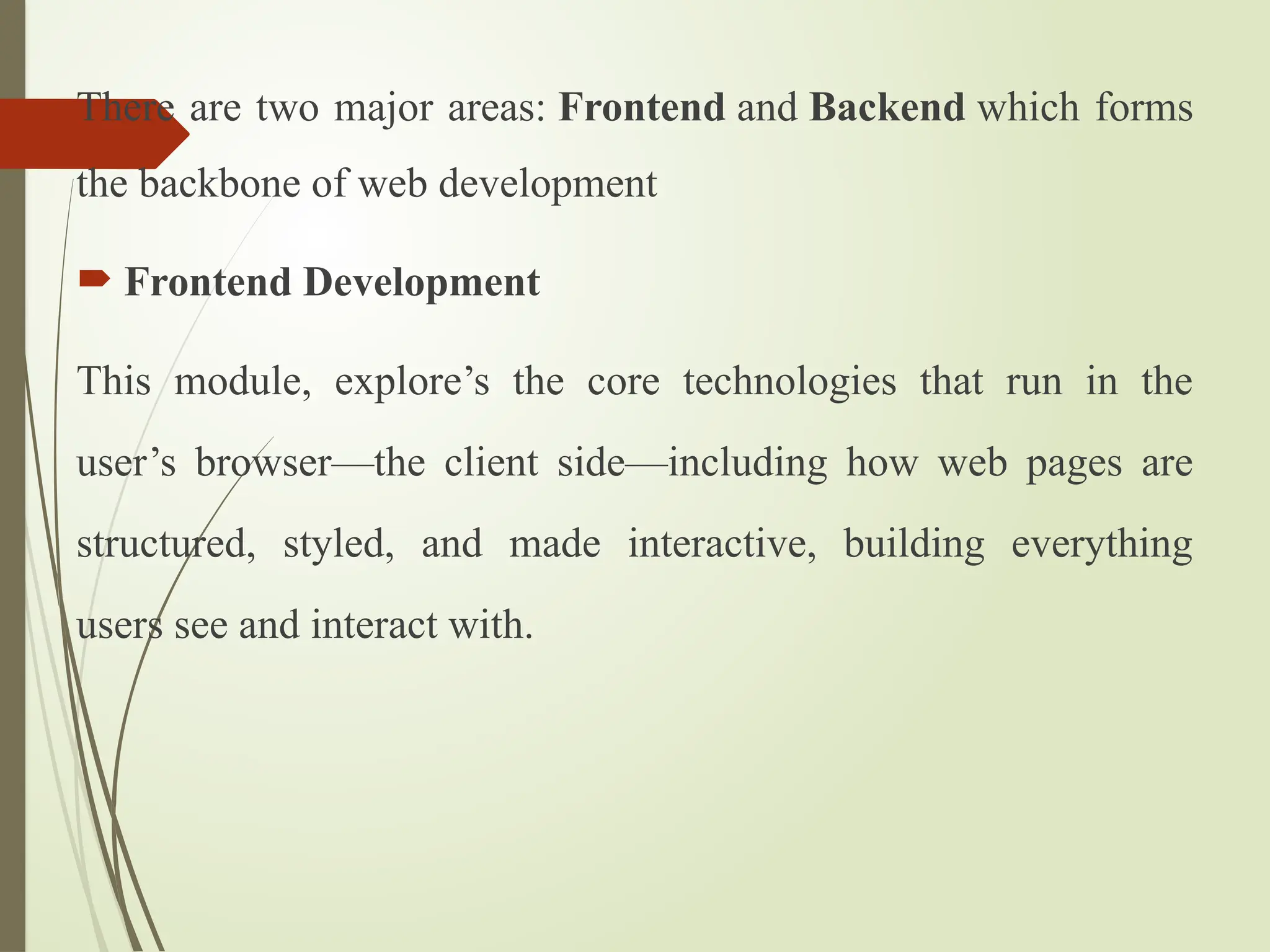 There are two major areas: Frontend and Backend which forms
the backbone of web development
 Frontend Development
This module, explore’s the core technologies that run in the
user’s browser—the client side—including how web pages are
structured, styled, and made interactive, building everything
users see and interact with.
 