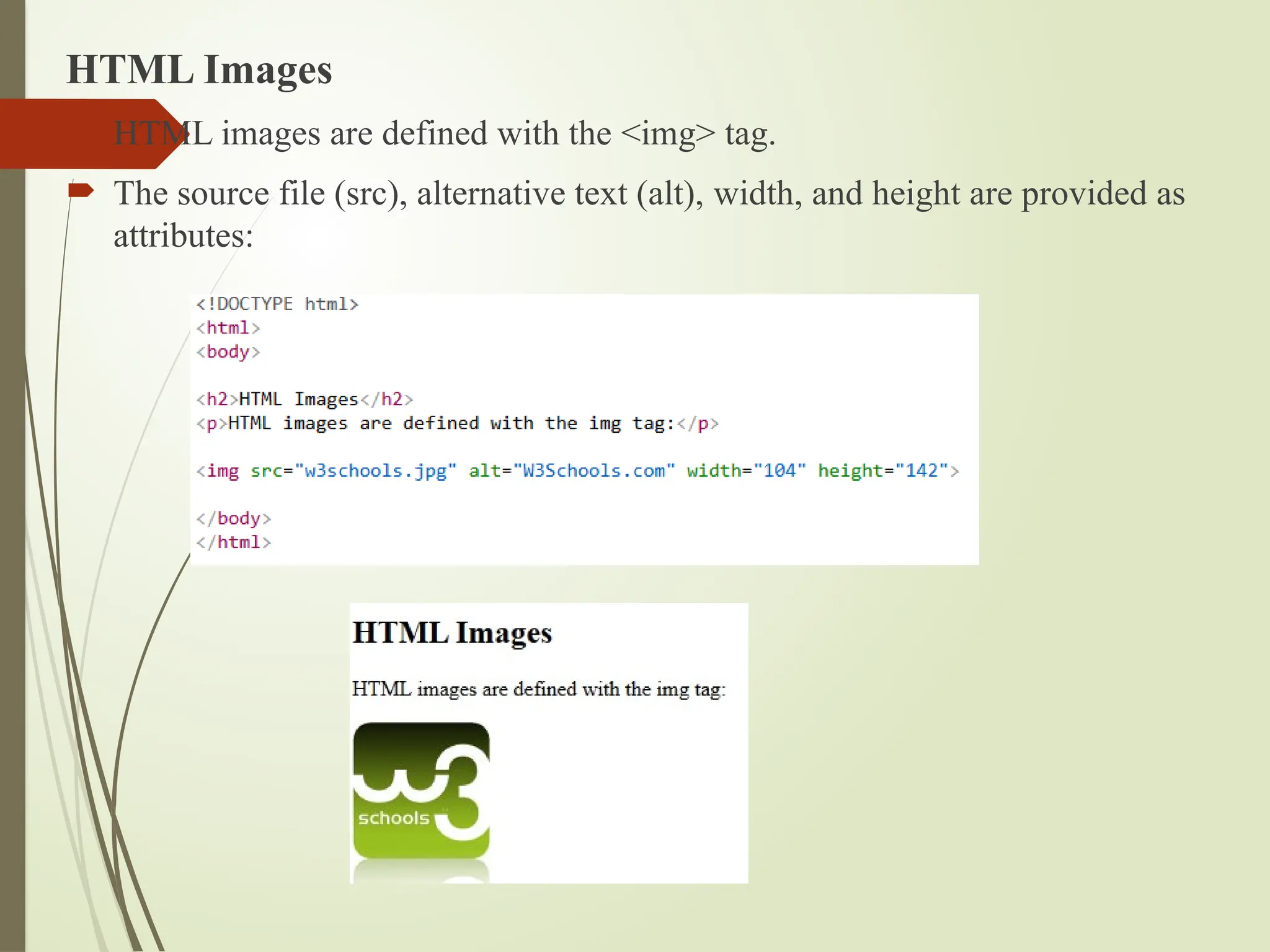 HTML Images
 HTML images are defined with the <img> tag.
 The source file (src), alternative text (alt), width, and height are provided as
attributes:
 
