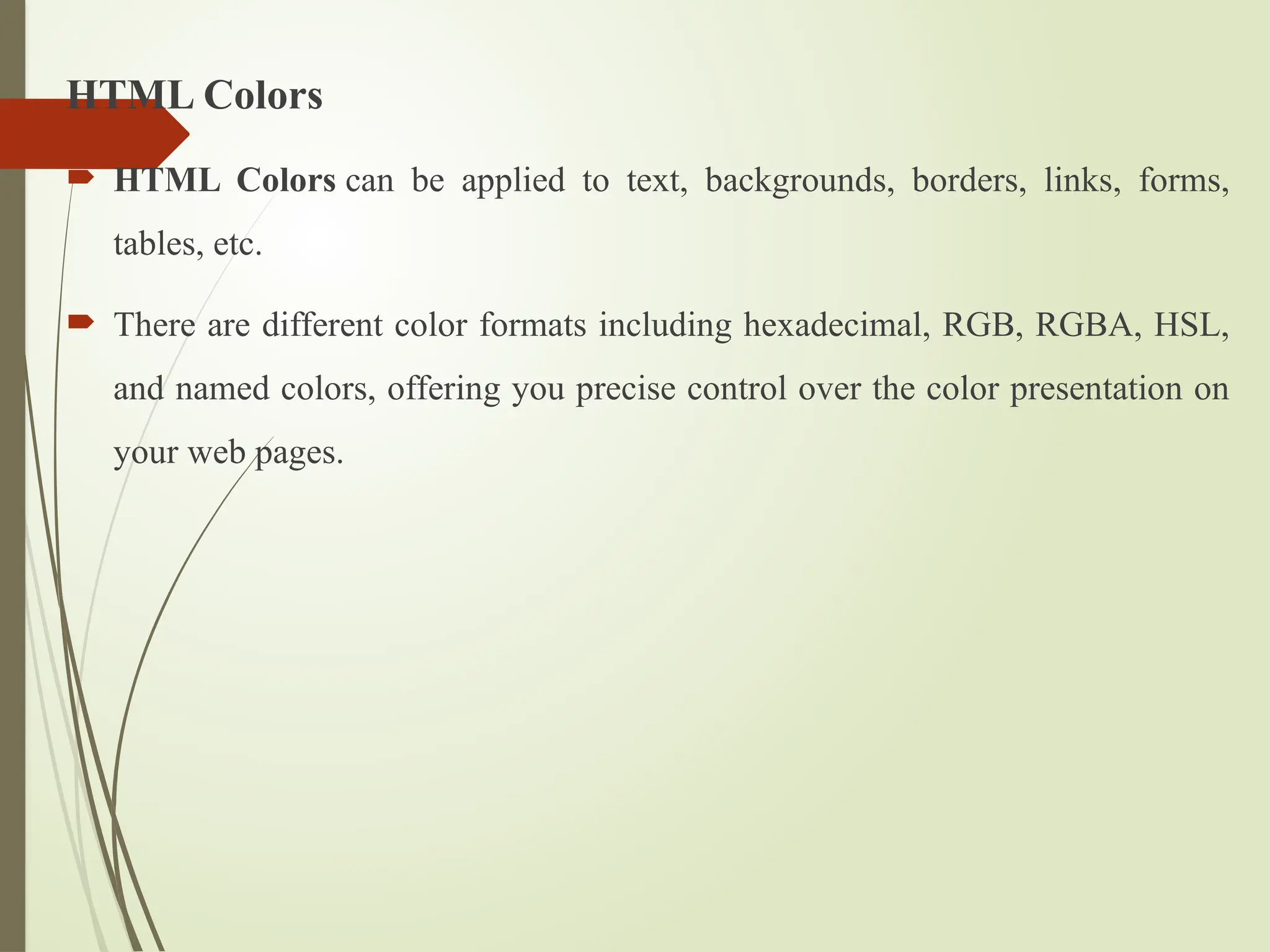 HTML Colors
 HTML Colors can be applied to text, backgrounds, borders, links, forms,
tables, etc.
 There are different color formats including hexadecimal, RGB, RGBA, HSL,
and named colors, offering you precise control over the color presentation on
your web pages.
 