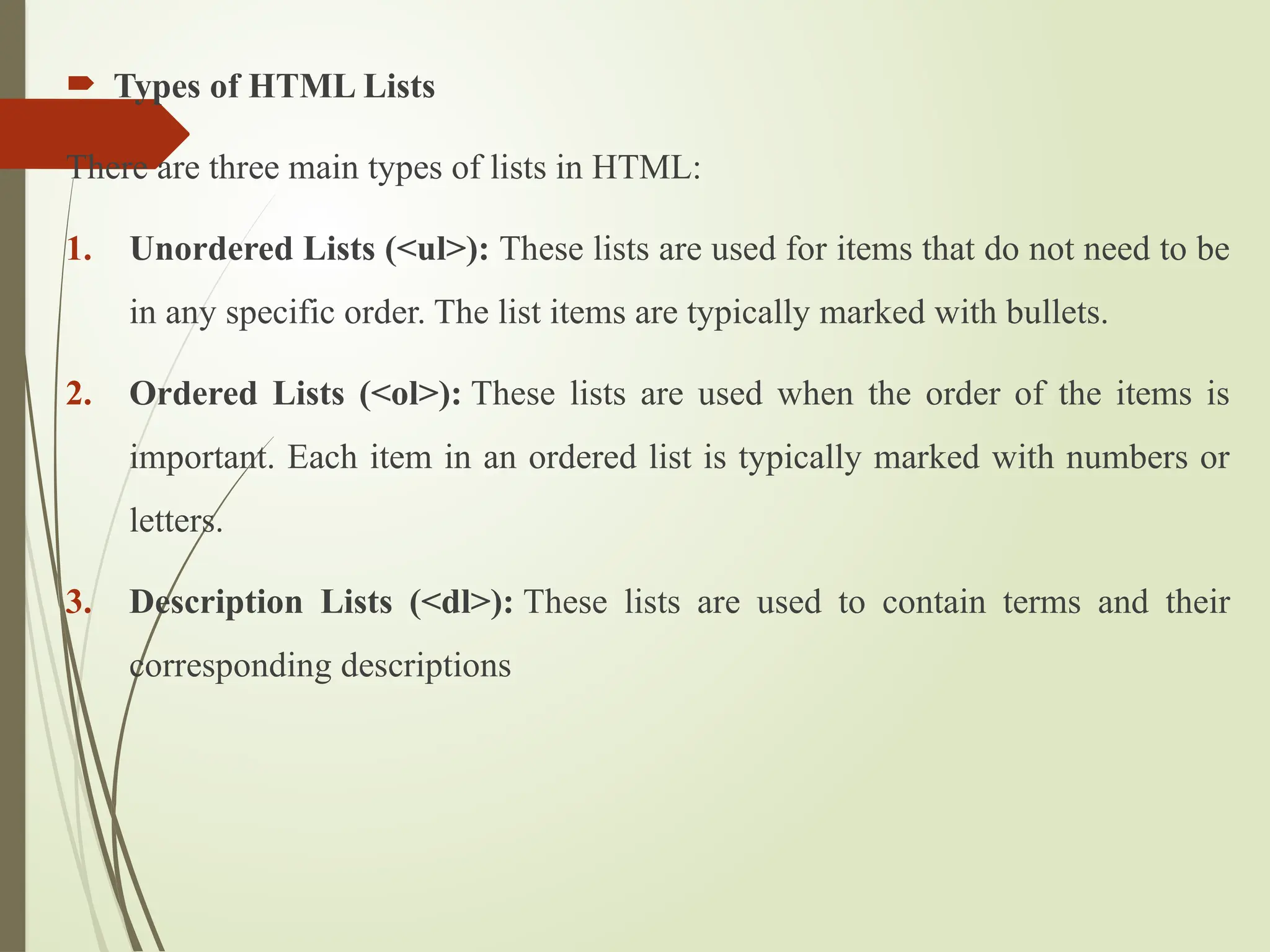  Types of HTML Lists
There are three main types of lists in HTML:
1. Unordered Lists (<ul>): These lists are used for items that do not need to be
in any specific order. The list items are typically marked with bullets.
2. Ordered Lists (<ol>): These lists are used when the order of the items is
important. Each item in an ordered list is typically marked with numbers or
letters.
3. Description Lists (<dl>): These lists are used to contain terms and their
corresponding descriptions
 