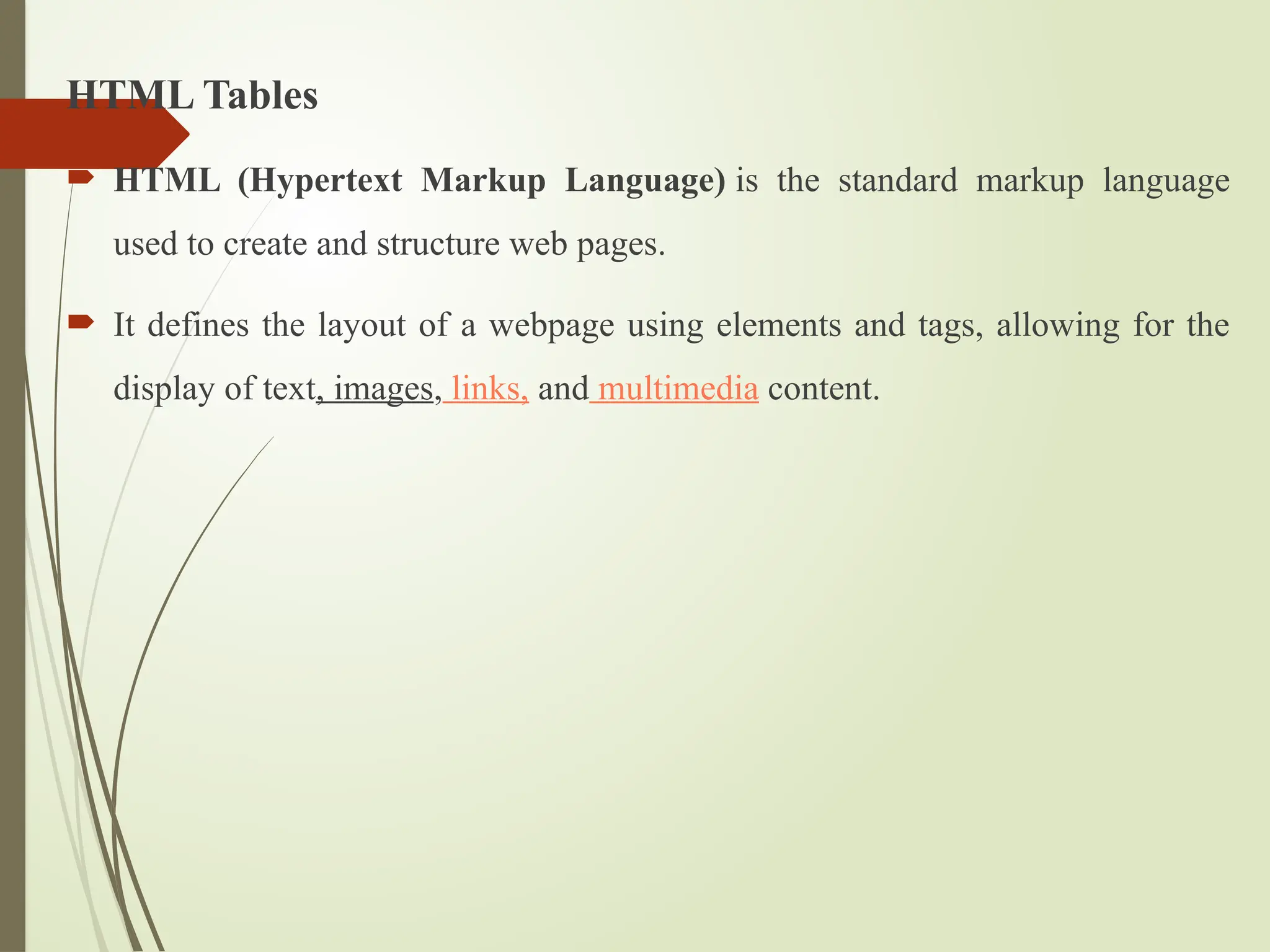 HTML Tables
 HTML (Hypertext Markup Language) is the standard markup language
used to create and structure web pages.
 It defines the layout of a webpage using elements and tags, allowing for the
display of text, images, links, and multimedia content.
 