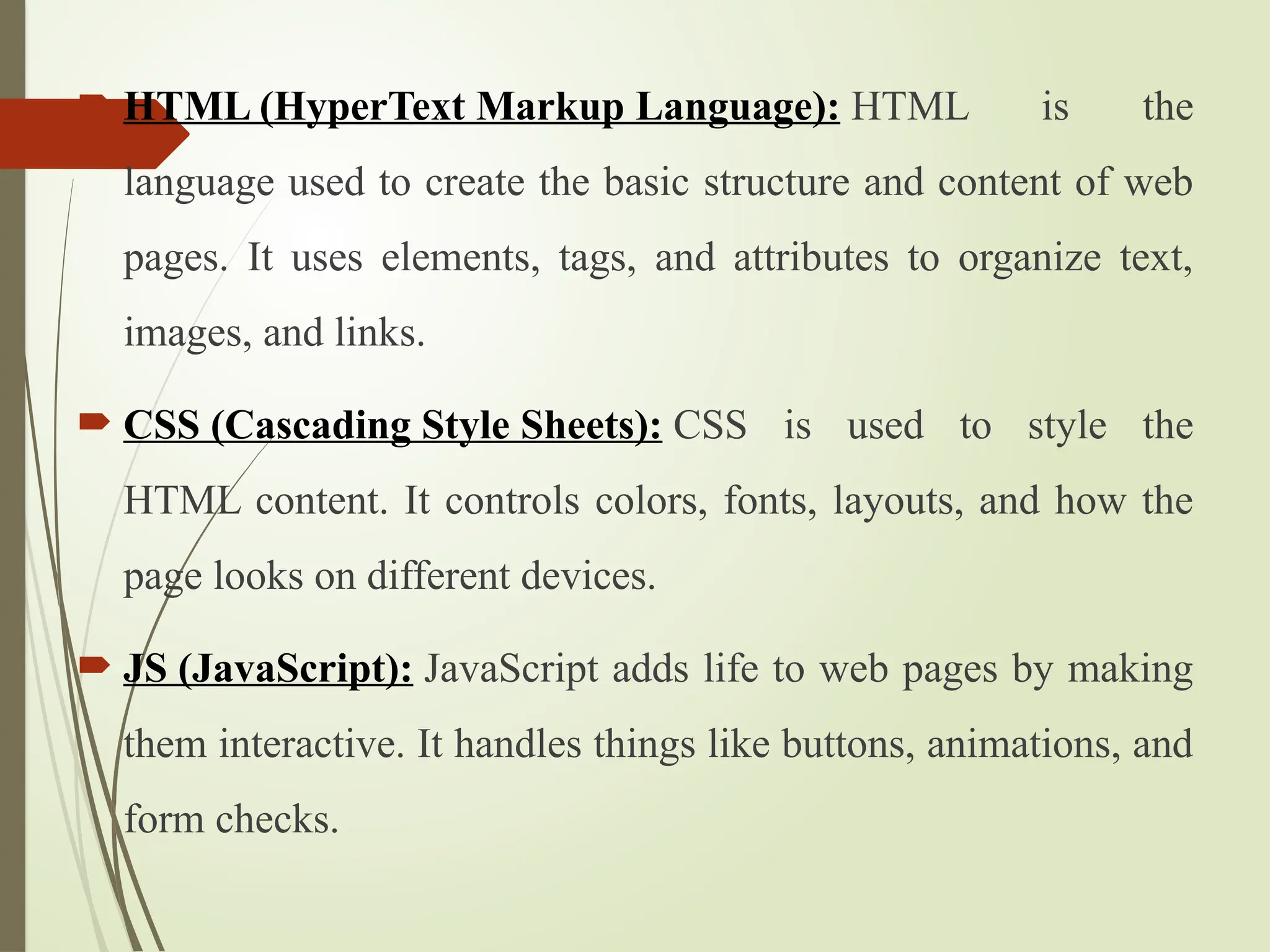  HTML (HyperText Markup Language): HTML is the
language used to create the basic structure and content of web
pages. It uses elements, tags, and attributes to organize text,
images, and links.
 CSS (Cascading Style Sheets): CSS is used to style the
HTML content. It controls colors, fonts, layouts, and how the
page looks on different devices.
 JS (JavaScript): JavaScript adds life to web pages by making
them interactive. It handles things like buttons, animations, and
form checks.
 