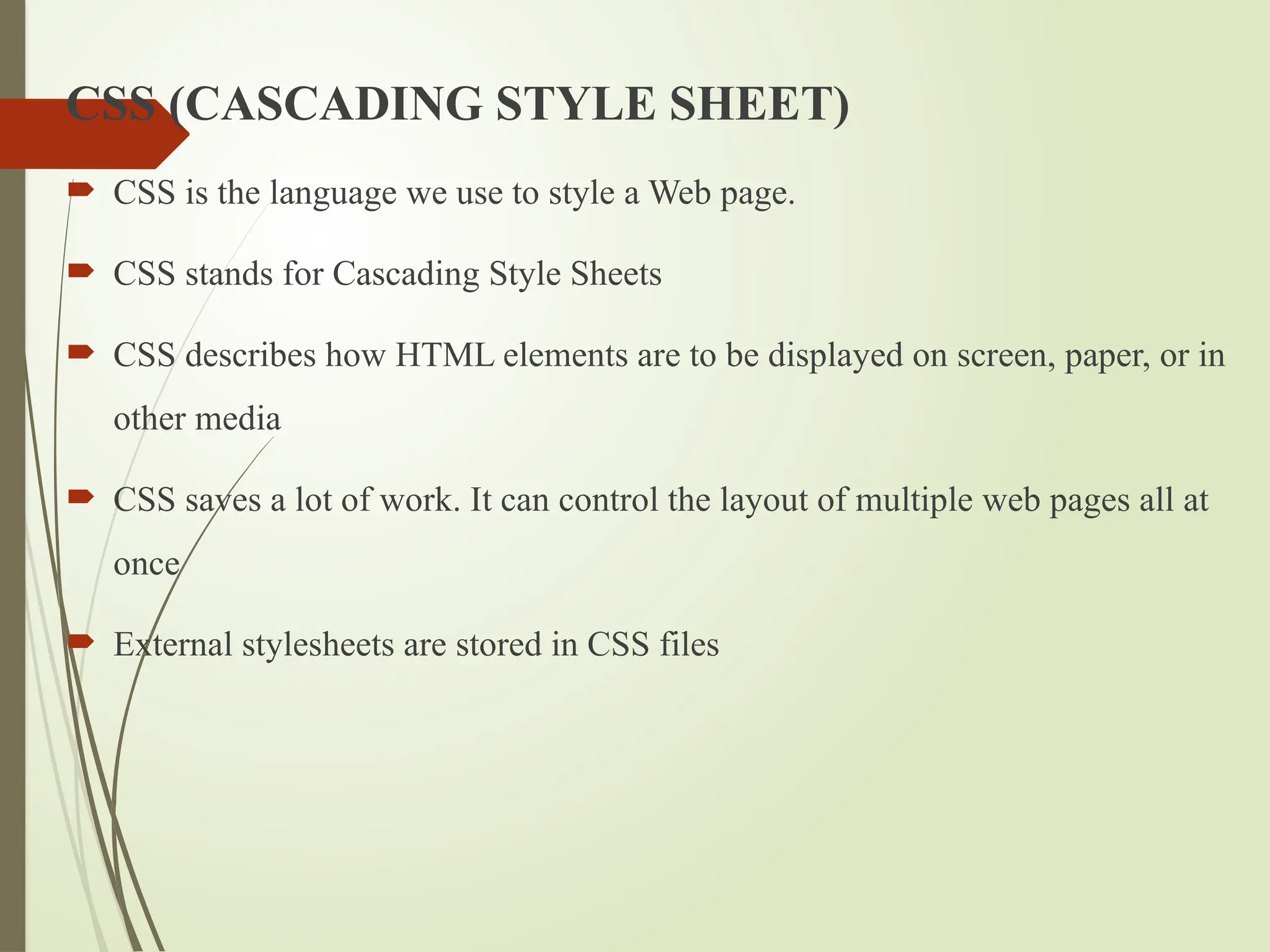 CSS (CASCADING STYLE SHEET)
 CSS is the language we use to style a Web page.
 CSS stands for Cascading Style Sheets
 CSS describes how HTML elements are to be displayed on screen, paper, or in
other media
 CSS saves a lot of work. It can control the layout of multiple web pages all at
once
 External stylesheets are stored in CSS files
 