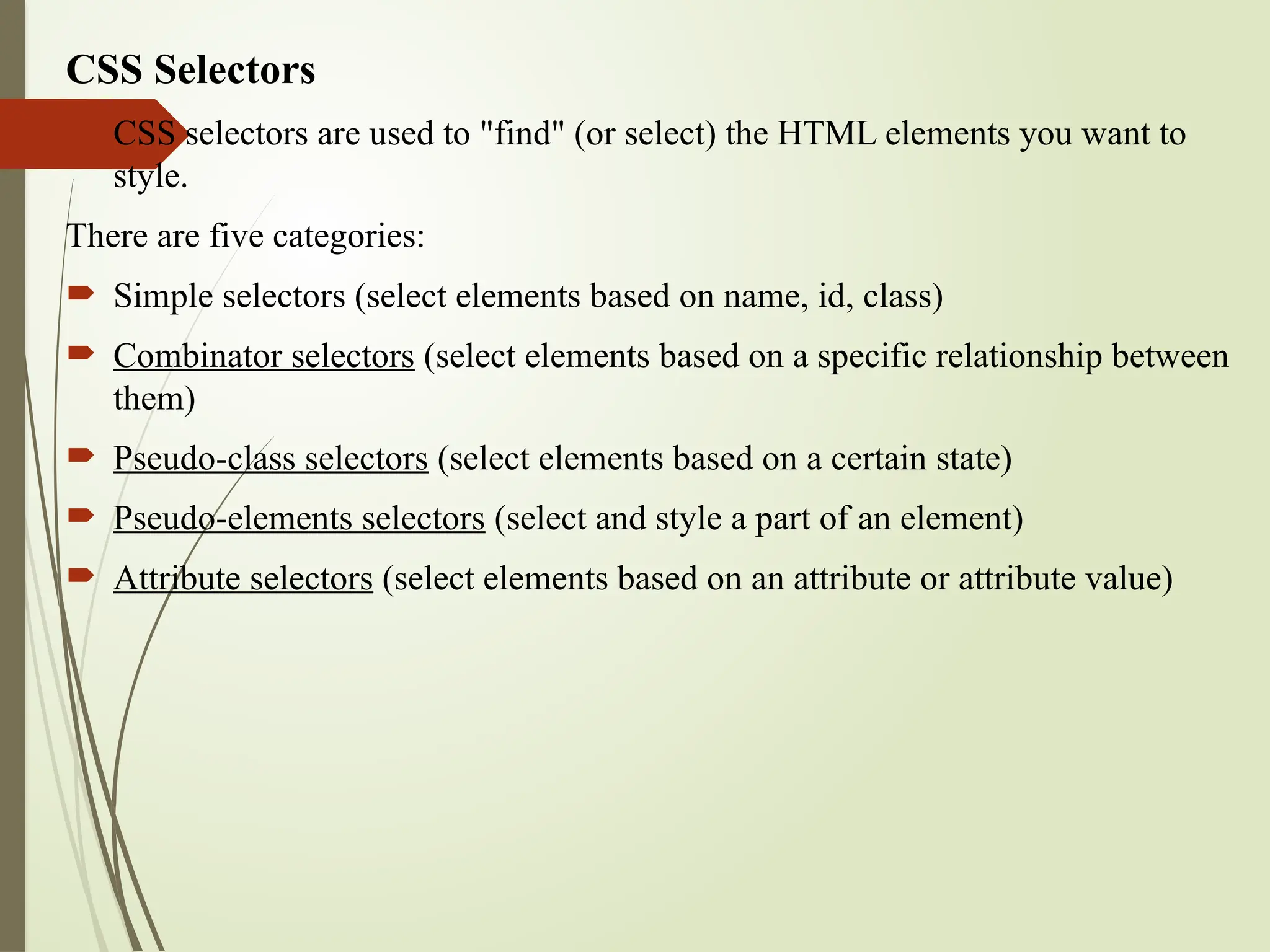 CSS Selectors
 CSS selectors are used to "find" (or select) the HTML elements you want to
style.
There are five categories:
 Simple selectors (select elements based on name, id, class)
 Combinator selectors (select elements based on a specific relationship between
them)
 Pseudo-class selectors (select elements based on a certain state)
 Pseudo-elements selectors (select and style a part of an element)
 Attribute selectors (select elements based on an attribute or attribute value)
 