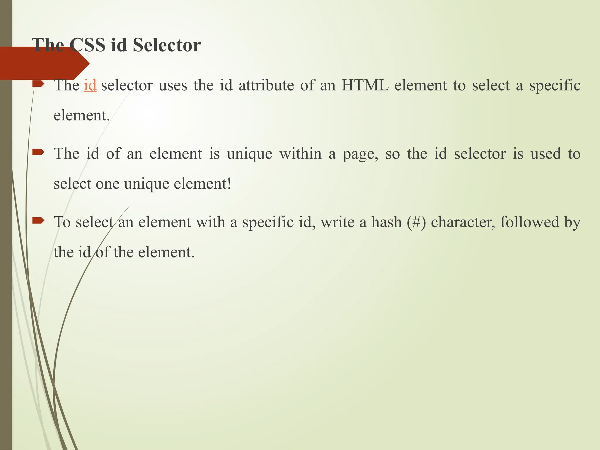 The CSS id Selector
 The id selector uses the id attribute of an HTML element to select a specific
element.
 The id of an element is unique within a page, so the id selector is used to
select one unique element!
 To select an element with a specific id, write a hash (#) character, followed by
the id of the element.
 