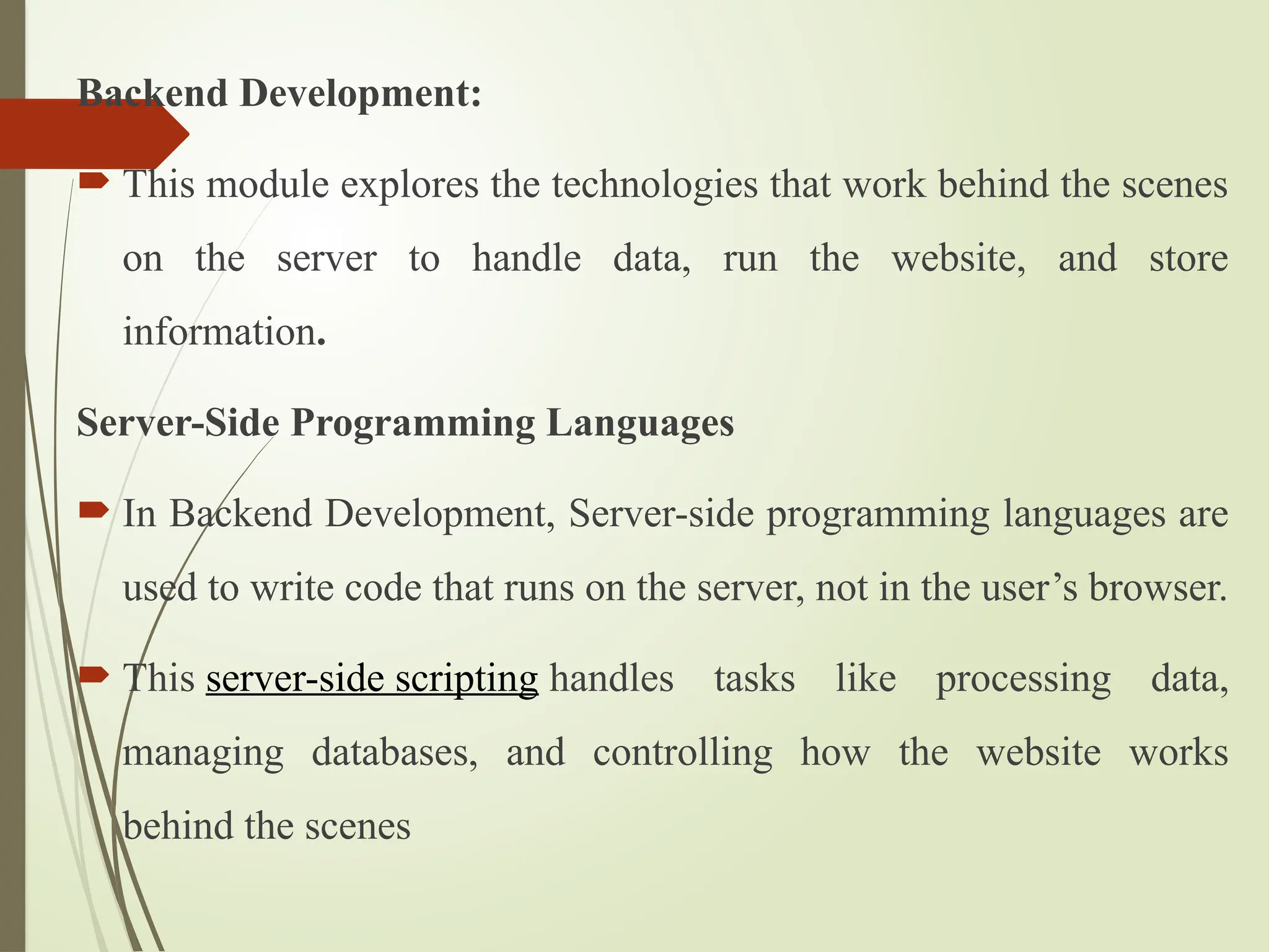 Backend Development:
 This module explores the technologies that work behind the scenes
on the server to handle data, run the website, and store
information.
Server-Side Programming Languages
 In Backend Development, Server-side programming languages are
used to write code that runs on the server, not in the user’s browser.
 This server-side scripting handles tasks like processing data,
managing databases, and controlling how the website works
behind the scenes
 
