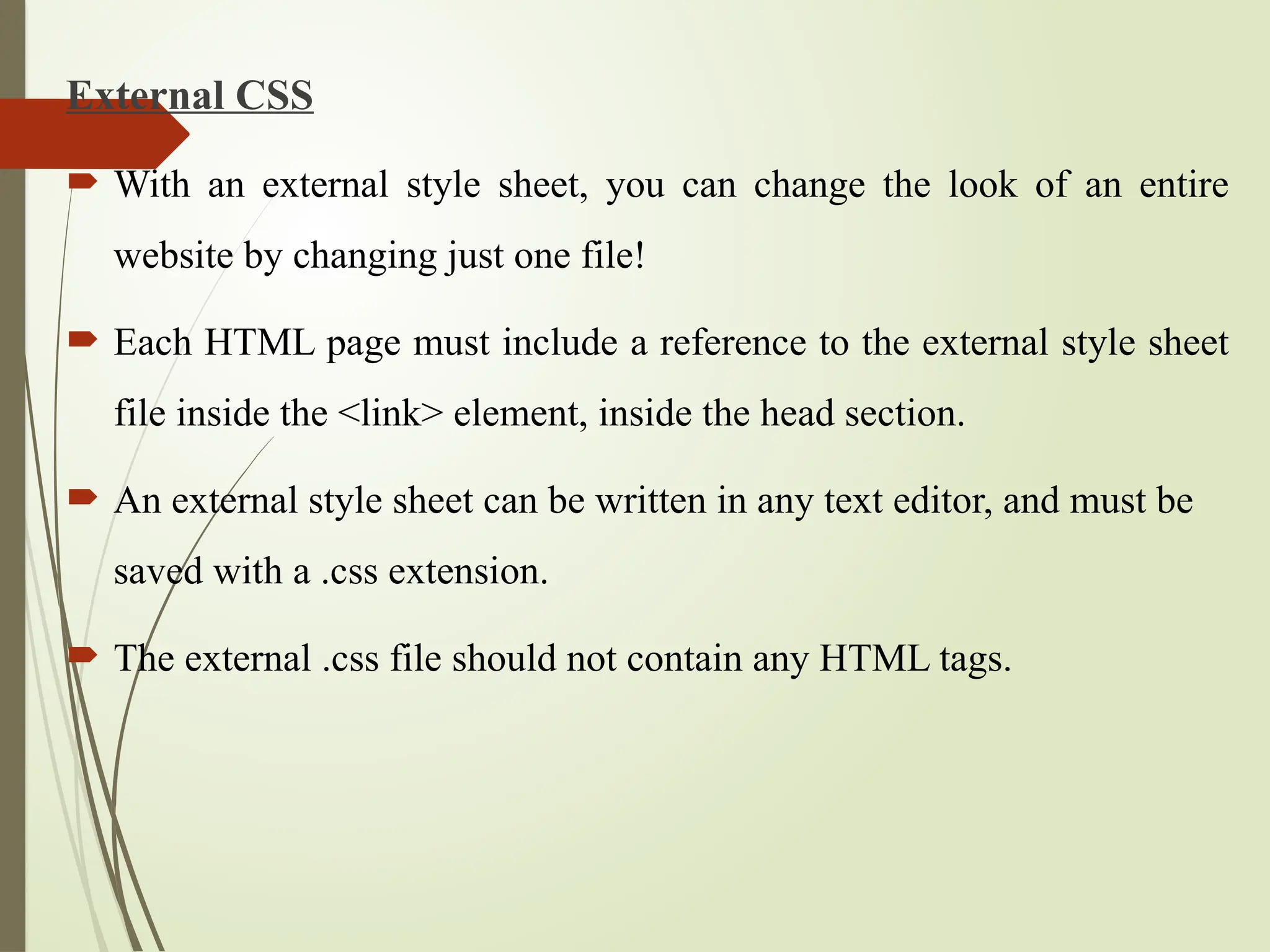 External CSS
 With an external style sheet, you can change the look of an entire
website by changing just one file!
 Each HTML page must include a reference to the external style sheet
file inside the <link> element, inside the head section.
 An external style sheet can be written in any text editor, and must be
saved with a .css extension.
 The external .css file should not contain any HTML tags.
 