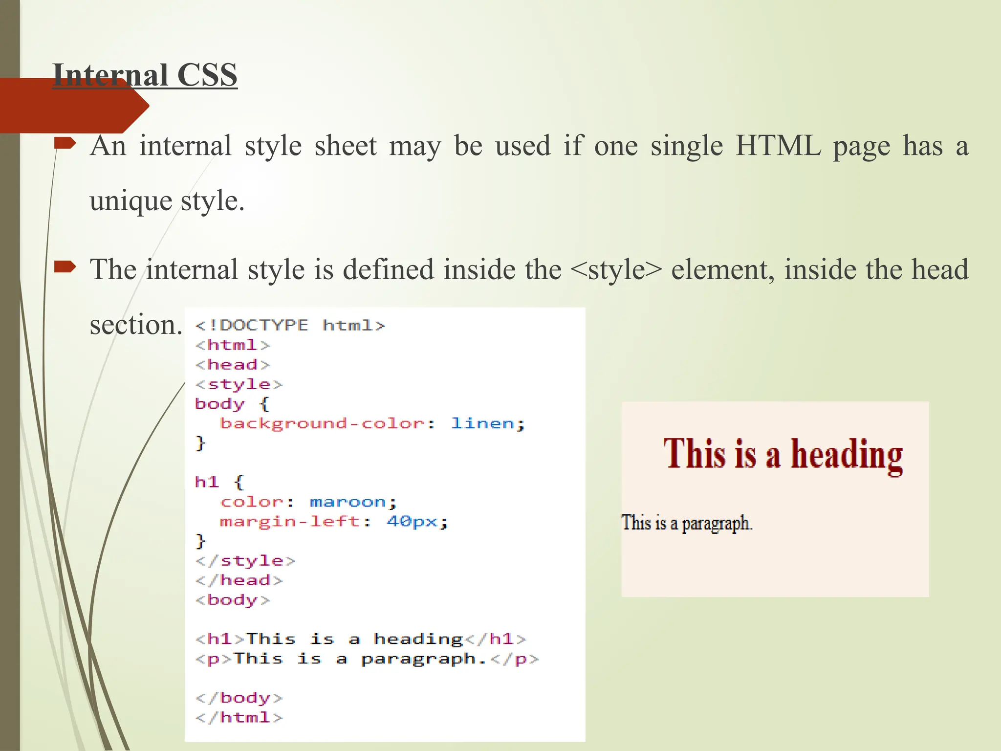 Internal CSS
 An internal style sheet may be used if one single HTML page has a
unique style.
 The internal style is defined inside the <style> element, inside the head
section.
 