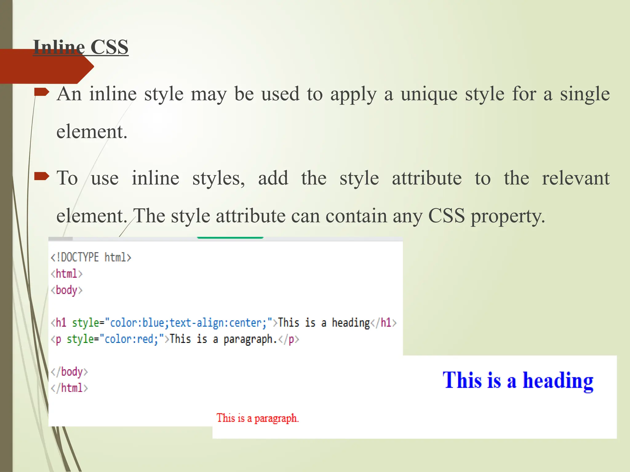 Inline CSS
 An inline style may be used to apply a unique style for a single
element.
 To use inline styles, add the style attribute to the relevant
element. The style attribute can contain any CSS property.
 