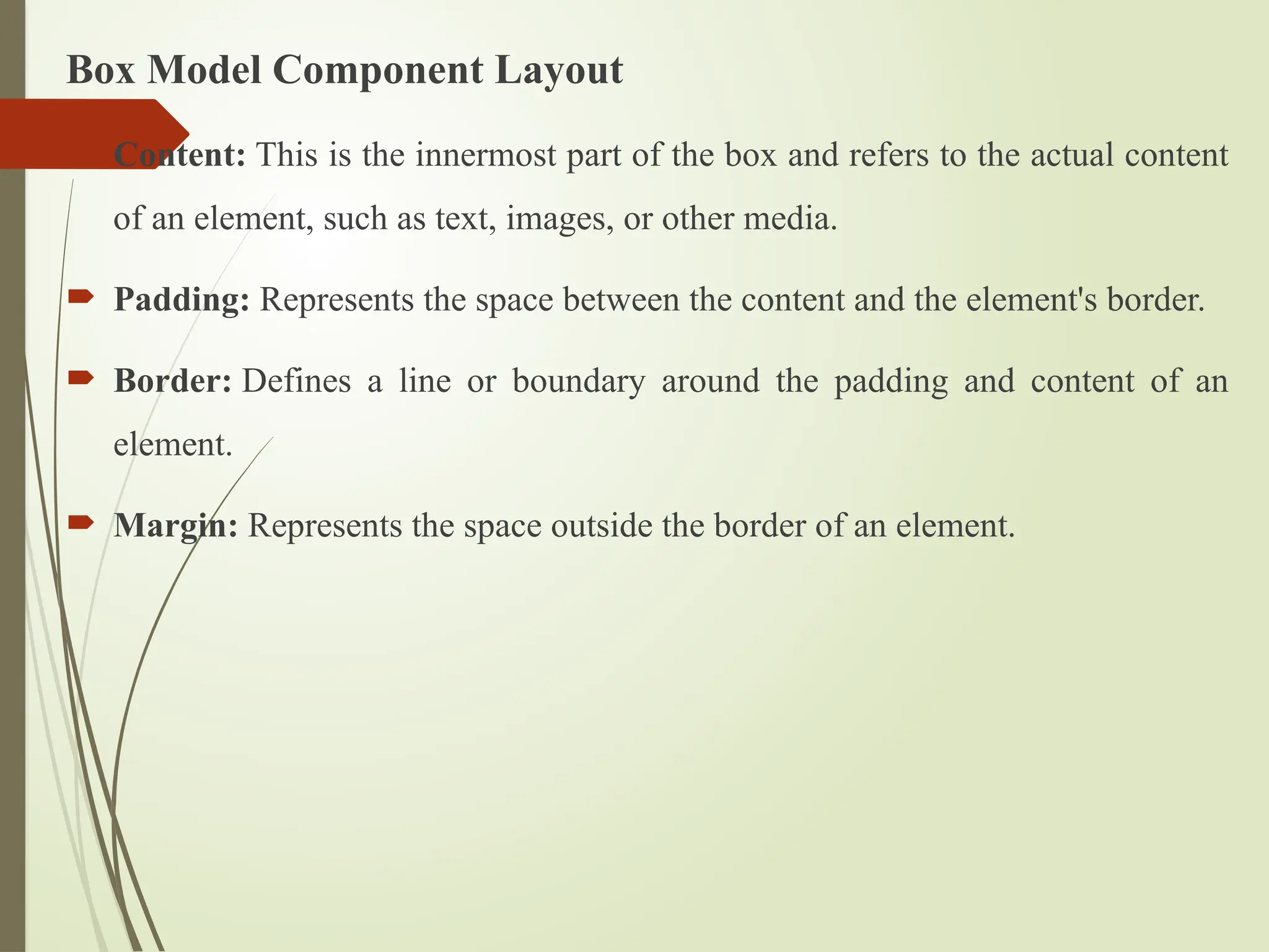 Box Model Component Layout
 Content: This is the innermost part of the box and refers to the actual content
of an element, such as text, images, or other media.
 Padding: Represents the space between the content and the element's border.
 Border: Defines a line or boundary around the padding and content of an
element.
 Margin: Represents the space outside the border of an element.
 