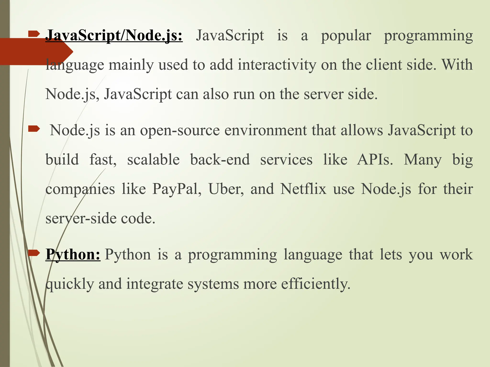  JavaScript/Node.js: JavaScript is a popular programming
language mainly used to add interactivity on the client side. With
Node.js, JavaScript can also run on the server side.
 Node.js is an open-source environment that allows JavaScript to
build fast, scalable back-end services like APIs. Many big
companies like PayPal, Uber, and Netflix use Node.js for their
server-side code.
 Python: Python is a programming language that lets you work
quickly and integrate systems more efficiently.
 