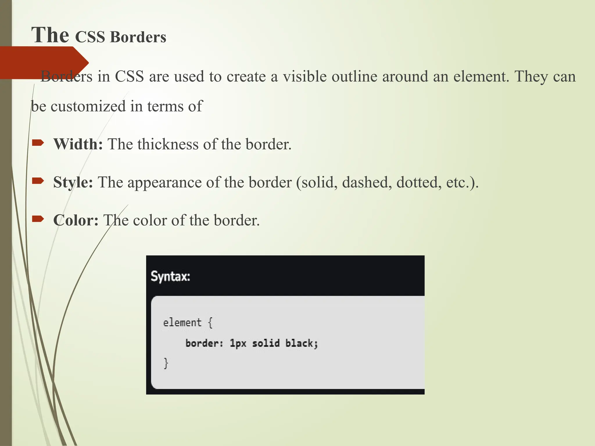 The CSS Borders
Borders in CSS are used to create a visible outline around an element. They can
be customized in terms of
 Width: The thickness of the border.
 Style: The appearance of the border (solid, dashed, dotted, etc.).
 Color: The color of the border.
 